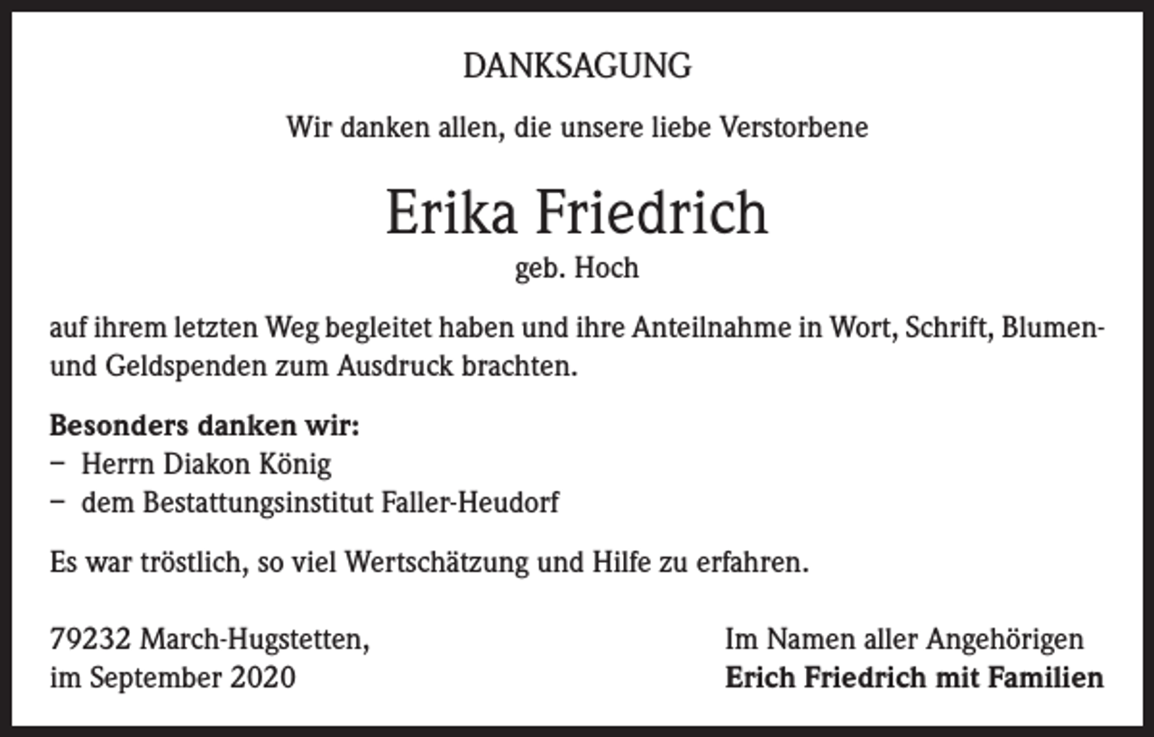 <p>DANKSAGUNG<br />Wir danken allen, die unsere liebe Verstorbene</p><p>Erika Friedrich<br />geb. Hoch</p><p>auf ihrem letzten Weg begleitet haben und ihre Anteilnahme in Wort, Schrift, Blumenund Geldspenden zum Ausdruck brachten.<br />Besonders danken wir:<br />– Herrn Diakon König<br />– dem Bestattungsinstitut Faller-Heudorf<br />Es war tröstlich, so viel Wertschätzung und Hilfe zu erfahren.<br />79232 March-Hugstetten,<br />im September 2020</p><p>Im Namen aller Angehörigen<br />Erich Friedrich mit Familien</p>