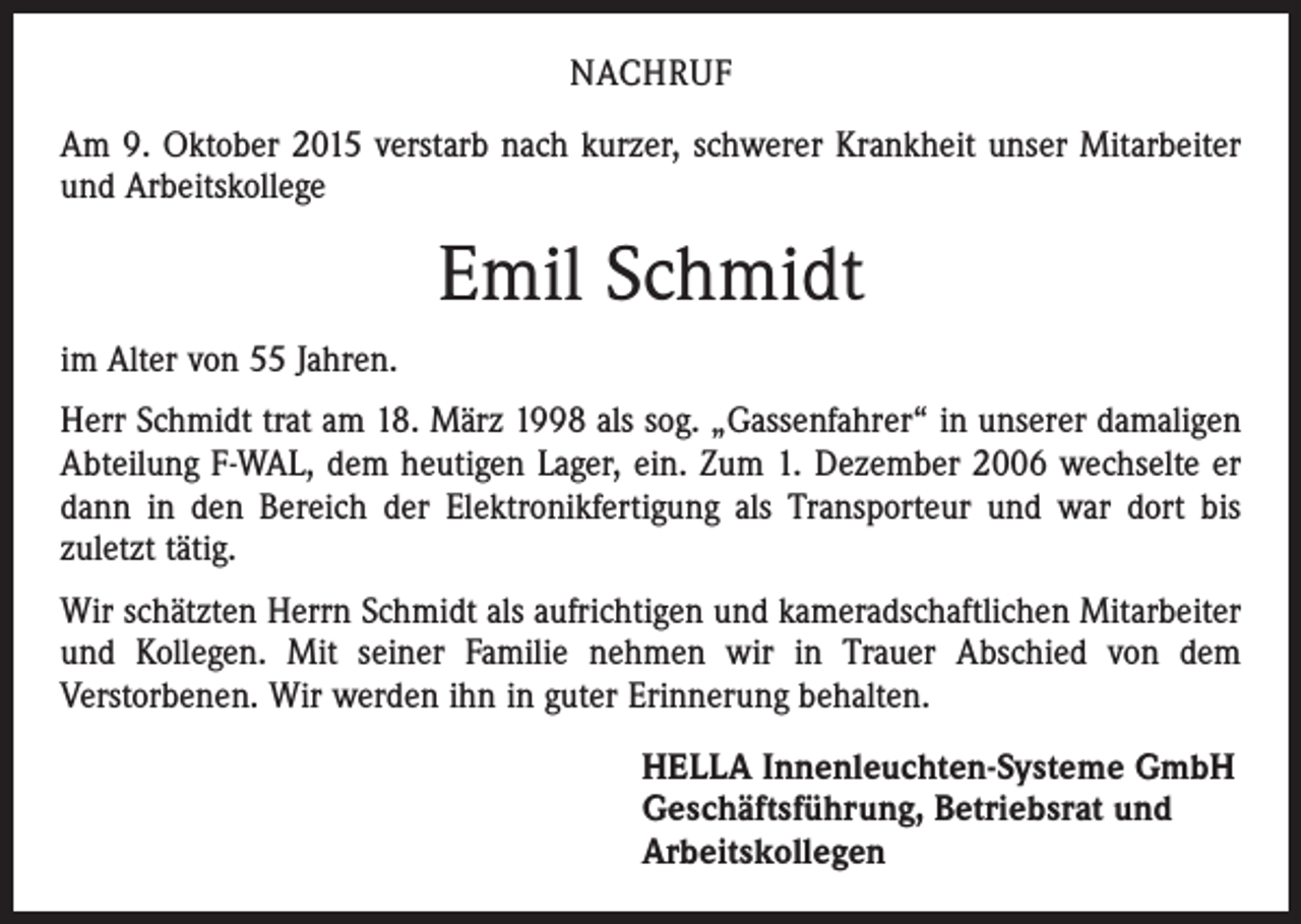 <p>NACHRUF<br />Am 9. Oktober 2015 verstarb nach kurzer, schwerer Krankheit unser Mitarbeiter<br />und Arbeitskollege</p><p>Emil Schmidt<br />im Alter von 55 Jahren.<br />Herr Schmidt trat am 18. März 1998 als sog. „Gassenfahrer“ in unserer damaligen<br />Abteilung F-WAL, dem heutigen Lager, ein. Zum 1. Dezember 2006 wechselte er<br />dann in den Bereich der Elektronikfertigung als Transporteur und war dort bis<br />zuletzt tätig.<br />Wir schätzten Herrn Schmidt als aufrichtigen und kameradschaftlichen Mitarbeiter<br />und Kollegen. Mit seiner Familie nehmen wir in Trauer Abschied von dem<br />­Verstorbenen. Wir werden ihn in guter Erinnerung behalten.<br />HELLA Innenleuchten-Systeme GmbH<br />Geschäftsführung, Betriebsrat und<br />Arbeitskollegen</p>