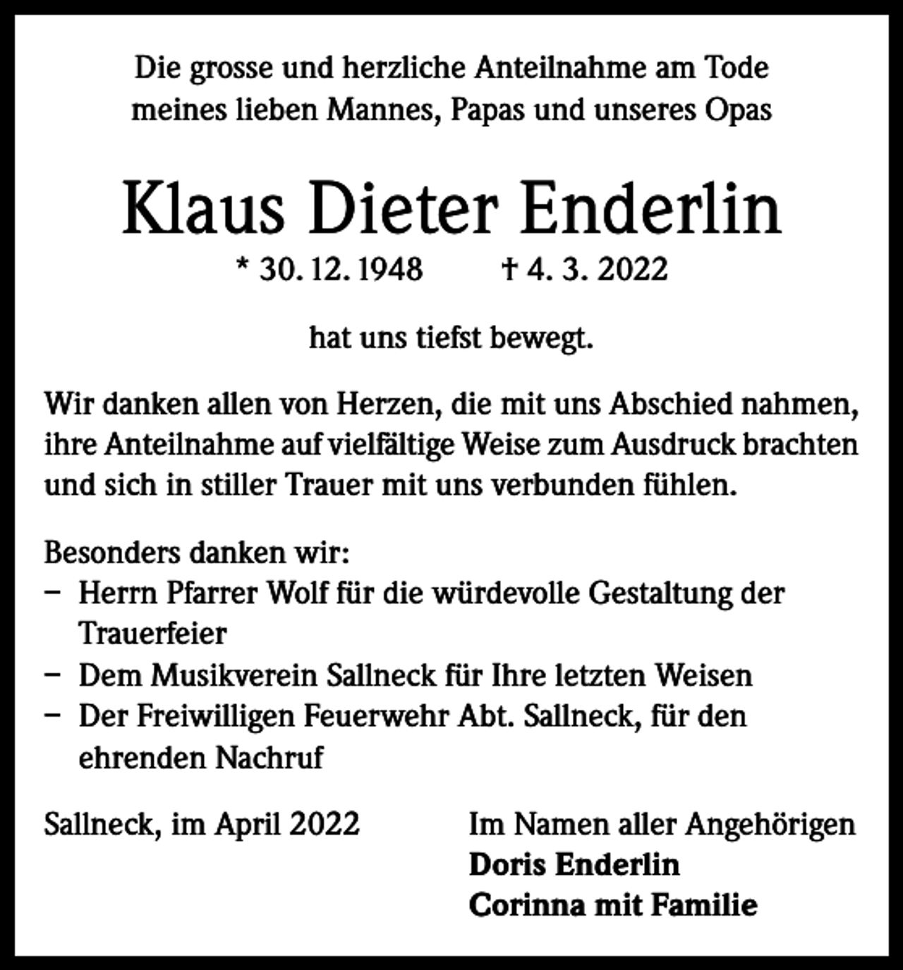 <p>Die grosse und herzliche Anteilnahme am Tode<br />meines lieben Mannes, Papas und unseres Opas</p><p>Klaus Dieter Enderlin<br />* 30. 12. 1948</p><p>† 4. 3. 2022</p><p>hat uns tiefst bewegt.<br />Wir danken allen von Herzen, die mit uns Abschied nahmen,<br />ihre Anteilnahme auf vielfältige Weise zum Ausdruck brachten<br />und sich in stiller Trauer mit uns verbunden fühlen.<br />Besonders danken wir:<br />– Herrn Pfarrer Wolf für die würdevolle Gestaltung der<br />Trauerfeier<br />– Dem Musikverein Sallneck für Ihre letzten Weisen<br />– Der Freiwilligen Feuerwehr Abt. Sallneck, für den<br />ehrenden Nachruf<br />Sallneck, im April 2022 Im Namen aller Angehörigen<br />Doris Enderlin<br />Corinna mit Familie</p>