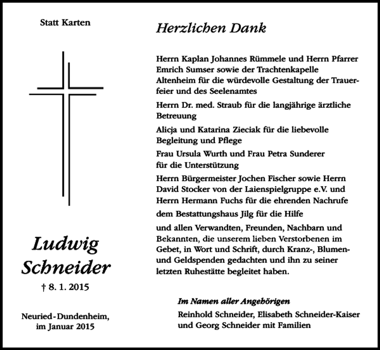 <p>Statt Karten</p><p>Herzlichen Dank<br />Herrn Kaplan Johannes Rümmele und Herrn Pfarrer<br />Emrich Sumser sowie der Trachtenkapelle<br />Altenheim für die würdevolle Gestaltung der Trauerfeier und des Seelenamtes<br />Herrn Dr. med. Straub für die langjährige ärztliche<br />Betreuung<br />Alicja und Katarina Zieciak für die liebevolle<br />Begleitung und Pflege<br />Frau Ursula Wurth und Frau Petra Sunderer<br />für die Unterstützung<br />Herrn Bürgermeister Jochen Fischer sowie Herrn<br />David Stocker von der Laienspielgruppe e.V. und<br />Herrn Hermann Fuchs für die ehrenden Nachrufe<br />dem Bestattungshaus Jilg für die Hilfe</p><p>Ludwig<br />Schneider</p><p>und allen Verwandten, Freunden, Nachbarn und<br />Gebet, in Wort und Schrift, durch Kranz-, Blumenund Geldspenden gedachten und ihn zu seiner<br />letzten Ruhestätte begleitet haben.</p><p>† 8. 1. 2015<br />Im Namen aller Angehörigen<br />Neuried - Dundenheim,<br />im Januar 2015</p><p>Reinhold Schneider, Elisabeth Schneider-Kaiser<br />und Georg Schneider mit Familien</p>