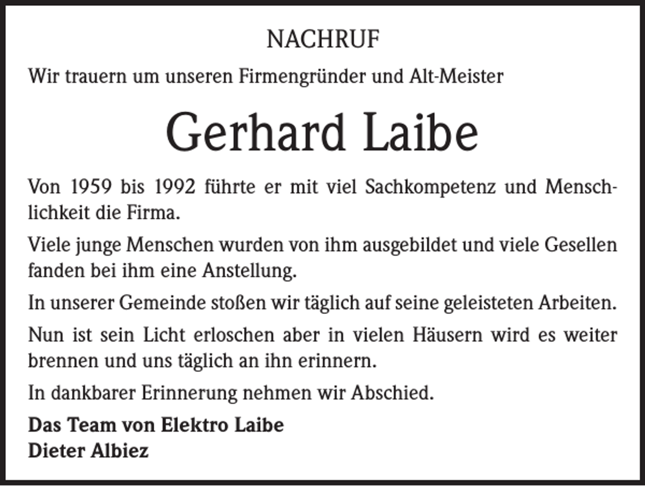 <p>NACHRUF<br />Wir trauern um unseren Firmengründer und Alt-Meister</p><p>Gerhard Laibe<br />Von 1959 bis 1992 führte er mit viel Sachkompetenz und Menschlichkeit die Firma.<br />Viele junge Menschen wurden von ihm ausgebildet und viele Gesellen<br />fanden bei ihm eine Anstellung.<br />In unserer Gemeinde stoßen wir täglich auf seine geleisteten Arbeiten.<br />Nun ist sein Licht erloschen aber in vielen Häusern wird es weiter<br />brennen und uns täglich an ihn erinnern.<br />In dankbarer Erinnerung nehmen wir Abschied.<br />Das Team von Elektro Laibe<br />Dieter Albiez</p>