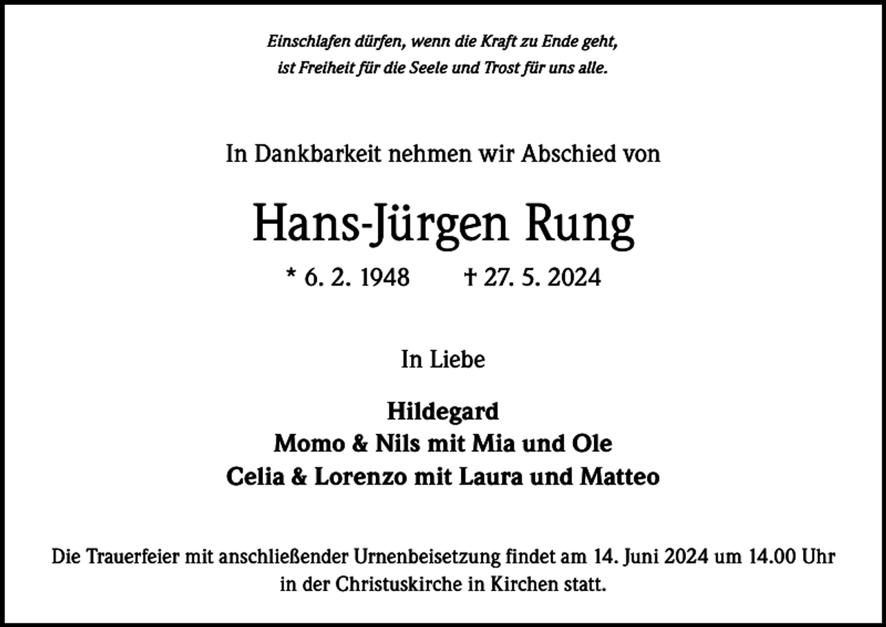<p>Einschlafen dürfen, wenn die Kraft zu Ende geht,<br />ist Freiheit für die Seele und Trost für uns alle.</p><p>In Dankbarkeit nehmen wir Abschied von</p><p>Hans-Jürgen Rung<br />* 6. 2. 1948 † 27. 5. 2024<br />In Liebe<br />Hildegard<br />Momo &amp; Nils mit Mia und Ole<br />Celia &amp; Lorenzo mit Laura und Matteo<br />Die Trauerfeier mit anschließender Urnenbeisetzung findet am 14. Juni 2024 um 14.00 Uhr<br />in der Christuskirche in Kirchen statt.</p>