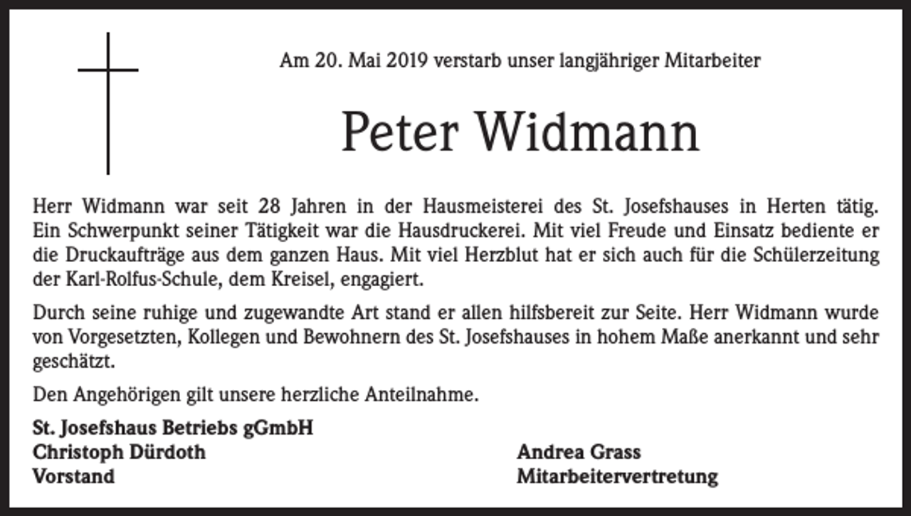 <p>Am 20. Mai 2019 verstarb unser langjähriger Mitarbeiter</p><p>Peter Widmann<br />Herr Widmann war seit 28 Jahren in der Hausmeisterei des St. Josefshauses in Herten tätig.<br />Ein Schwerpunkt seiner Tätigkeit war die Hausdruckerei. Mit viel Freude und Einsatz bediente er<br />die Druckaufträge aus dem ganzen Haus. Mit viel Herzblut hat er sich auch für die Schülerzeitung<br />der Karl-Rolfus-Schule, dem Kreisel, engagiert.<br />Durch seine ruhige und zugewandte Art stand er allen hilfsbereit zur Seite. Herr Widmann wurde<br />von Vorgesetzten, Kollegen und Bewohnern des St. Josefshauses in hohem Maße anerkannt und sehr<br />geschätzt.<br />Den Angehörigen gilt unsere herzliche Anteilnahme.<br />St. Josefshaus Betriebs gGmbH<br />Christoph Dürdoth<br />Vorstand</p><p>Andrea Grass<br />Mitarbeitervertretung</p>