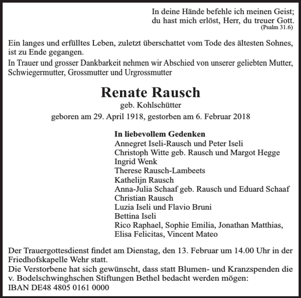 <p>In deine Hände befehle ich meinen Geist;<br />du hast mich erlöst, Herr, du treuer Gott.<br />(Psalm 31.6)</p><p>Ein langes und erfülltes Leben, zuletzt überschattet vom Tode des ältesten Sohnes,<br />ist zu Ende gegangen.</p><p>In Trauer und grosser Dankbarkeit nehmen wir Abschied von unserer geliebten Mutter,<br />Schwiegermutter, Grossmutter und Urgrossmutter</p><p>Renate Rausch</p><p>geb. Kohlschütter<br />geboren am 29. April 1918, gestorben am 6. Februar 2018<br />In liebevollem Gedenken<br />Annegret Iseli-Rausch und Peter Iseli<br />Christoph Witte geb. Rausch und Margot Hegge<br />Ingrid Wenk<br />Therese Rausch-Lambeets<br />Kathelijn Rausch<br />Anna-Julia Schaaf geb. Rausch und Eduard Schaaf<br />Christian Rausch<br />Luzia Iseli und Flavio Bruni<br />Bettina Iseli<br />Rico Raphael, Sophie Emilia, Jonathan Matthias,<br />Elisa Felicitas, Vincent Mateo<br />Der Trauergottesdienst ﬁndet am Dienstag, den 13. Februar um 14.00 Uhr in der<br />Friedhofskapelle Wehr statt.<br />Die Verstorbene hat sich gewünscht, dass statt Blumen- und Kranzspenden die<br />v. Bodelschwinghschen Stiftungen Bethel bedacht werden mögen:<br />IBAN DE05 0161 0000</p>