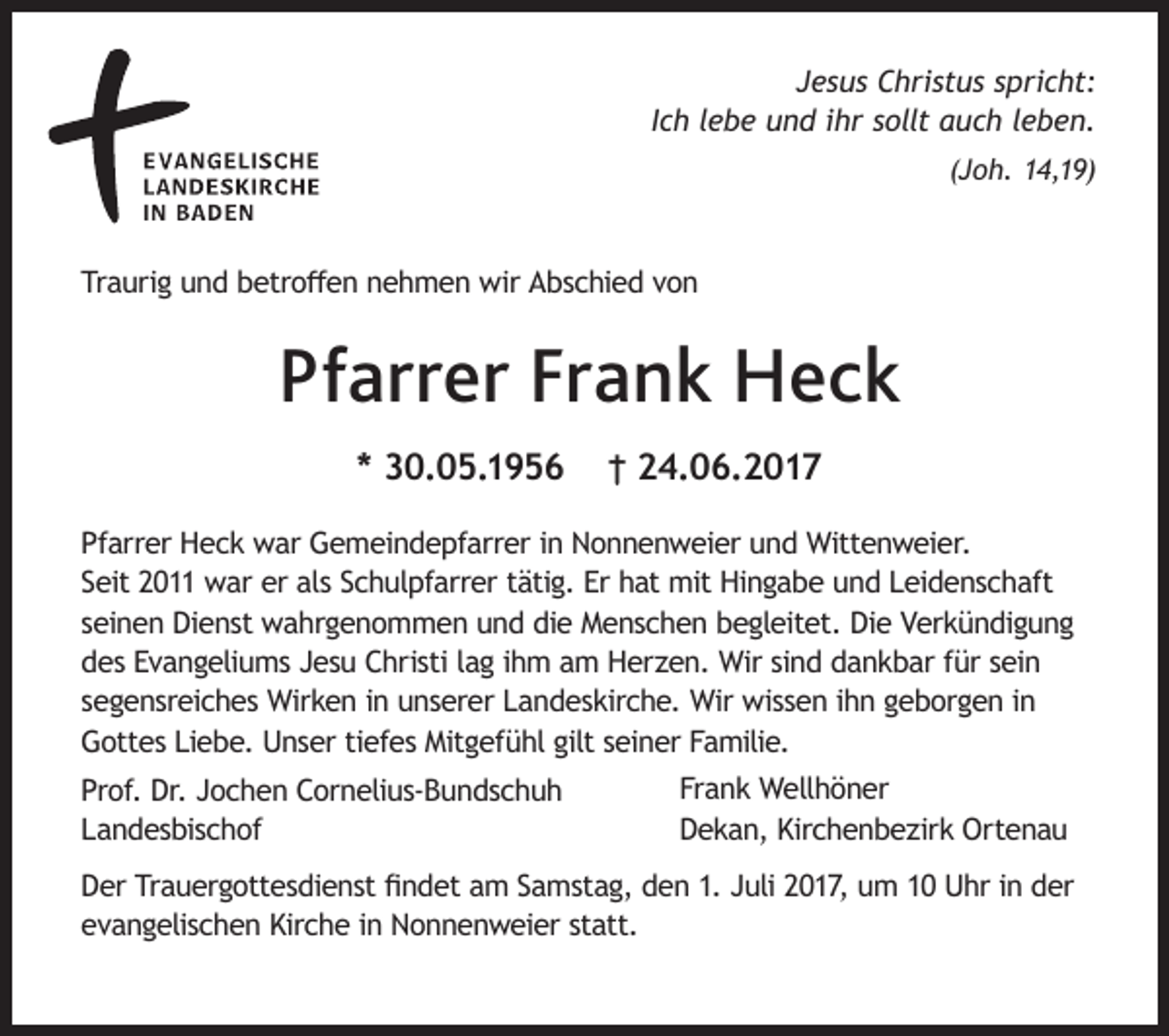 <p>Jesus Christus spricht:<br />Ich lebe und ihr sollt auch leben.<br />(Joh. 14,19)</p><p>Traurig und betroffen nehmen wir Abschied von</p><p>Pfarrer Frank Heck<br />* 30.05.1956</p><p>† 24.06.2017</p><p>Pfarrer Heck war Gemeindepfarrer in Nonnenweier und Wittenweier.<br />Seit 2011 war er als Schulpfarrer tätig. Er hat mit Hingabe und Leidenschaft<br />seinen Dienst wahrgenommen und die Menschen begleitet. Die Verkündigung<br />des Evangeliums Jesu Christi lag ihm am Herzen. Wir sind dankbar für sein<br />segensreiches Wirken in unserer Landeskirche. Wir wissen ihn geborgen in<br />Gottes Liebe. Unser tiefes Mitgefühl gilt seiner Familie.<br />Prof. Dr. Jochen Cornelius-Bundschuh<br />Landesbischof</p><p>Frank Wellhöner<br />Dekan, Kirchenbezirk Ortenau</p><p>Der Trauergottesdienst findet am Samstag, den 1. Juli 2017, um 10 Uhr in der<br />evangelischen Kirche in Nonnenweier statt.</p>