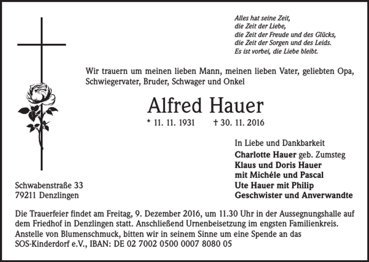 <p>Alles hat seine Zeit,<br />die Zeit der Liebe,<br />die Zeit der Freude und des Glücks,<br />die Zeit der Sorgen und des Leids.<br />Es ist vorbei, die Liebe bleibt.</p><p>Wir trauern um meinen lieben Mann, meinen lieben Vater, geliebten Opa,<br />Schwiegervater, Bruder, Schwager und Onkel</p><p>Alfred Hauer</p><p>* 11. 11. 1931 † 30. 11. 2016</p><p>Schwabenstraße 33<br />79211 Denzlingen</p><p>In Liebe und Dankbarkeit<br />Charlotte Hauer geb. Zumsteg<br />Klaus und Doris Hauer<br />mit Michéle und Pascal<br />Ute Hauer mit Philip<br />Geschwister und Anverwandte</p><p>Die Trauerfeier findet am Freitag, 9. Dezember 2016, um 11.30 Uhr in der Aussegnungshalle auf<br />dem Friedhof in Denzlingen statt. Anschließend Urnenbeisetzung im engsten Familienkreis.<br />Anstelle von Blumenschmuck, bitten wir in seinem Sinne um eine Spende an das<br />SOS-Kinderdorf e.V., IBAN: DE 02 7002 0507 8085</p>