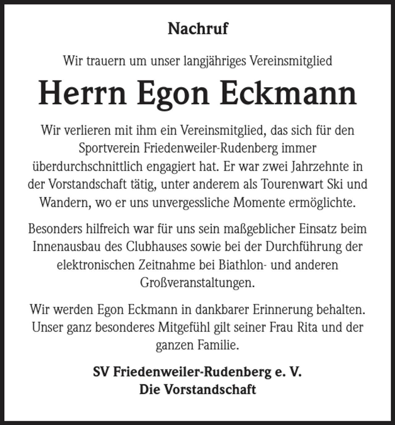 <p>Nachruf<br />Wir trauern um unser langjähriges Vereinsmitglied</p><p>Herrn Egon Eckmann<br />Wir verlieren mit ihm ein Vereinsmitglied, das sich für den<br />Sportverein Friedenweiler-Rudenberg immer<br />überdurchschnittlich engagiert hat. Er war zwei Jahrzehnte in<br />der Vorstandschaft tätig, unter anderem als Tourenwart Ski und<br />Wandern, wo er uns unvergessliche Momente ermöglichte.<br />Besonders hilfreich war für uns sein maßgeblicher Einsatz beim<br />Innenausbau des Clubhauses sowie bei der Durchführung der<br />elektronischen Zeitnahme bei Biathlon- und anderen<br />Großveranstaltungen.<br />Wir werden Egon Eckmann in dankbarer Erinnerung behalten.<br />Unser ganz besonderes Mitgefühl gilt seiner Frau Rita und der<br />ganzen Familie.<br />SV Friedenweiler-Rudenberg e. V.<br />Die Vorstandschaft</p>