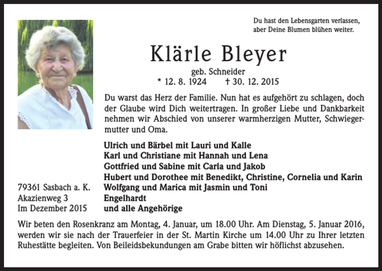 <p>Du hast den Lebensgarten verlassen,<br />aber Deine Blumen blühen weiter.</p><p>Klärle Bleyer<br />geb. Schneider<br />* 12. 8. 1924 † 30. 12. 2015</p><p>Du warst das Herz der Familie. Nun hat es aufgehört zu schlagen, doch<br />der Glaube wird Dich weitertragen. In großer Liebe und Dankbarkeit<br />nehmen wir Abschied von unserer warmherzigen Mutter, Schwiegermutter und Oma.</p><p>79361 Sasbach a. K.<br />Akazienweg 3<br />Im Dezember 2015</p><p>Ulrich und Bärbel mit Lauri und Kalle<br />Karl und Christiane mit Hannah und Lena<br />Gottfried und Sabine mit Carla und Jakob<br />Hubert und Dorothee mit Benedikt, Christine, Cornelia und Karin<br />Wolfgang und Marica mit Jasmin und Toni<br />Engelhardt<br />und alle Angehörige</p><p>Wir beten den Rosenkranz am Montag, 4. Januar, um 18.00 Uhr. Am Dienstag, 5. Januar 2016,<br />werden wir sie nach der Trauerfeier in der St. Martin Kirche um 14.00 Uhr zu Ihrer letzten<br />Ruhestätte begleiten. Von Beileidsbekundungen am Grabe bitten wir höflichst abzusehen.</p>