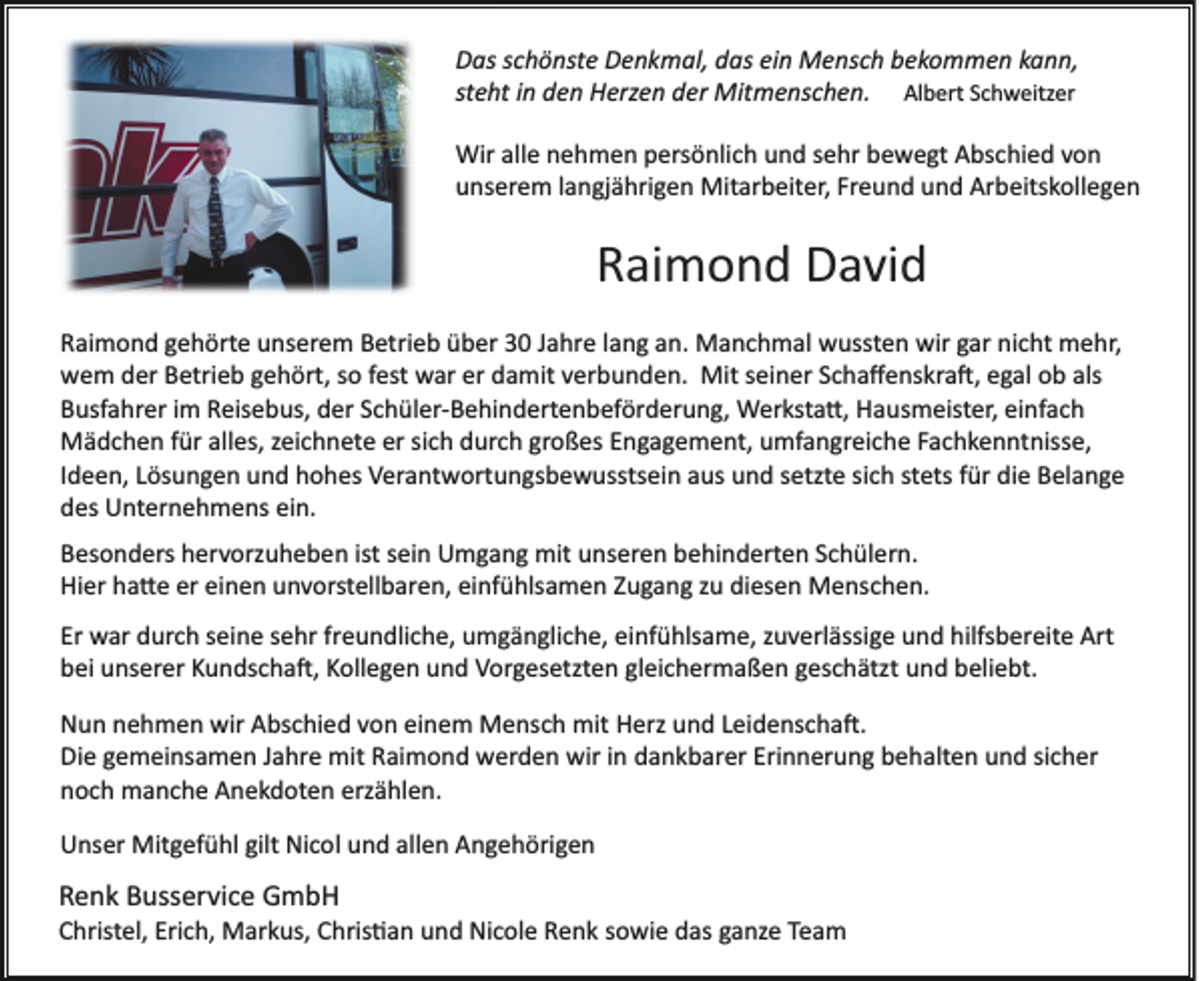 <p>Das schönste Denkmal, das ein Mensch bekommen kann,<br />steht in den Herzen der Mitmenschen. Albert Schweitzer<br />Wir alle nehmen persönlich und sehr bewegt Abschied von<br />unserem langjährigen Mitarbeiter, Freund und Arbeitskollegen</p><p>Raimond David<br />Raimond gehörte unserem Betrieb über 30 Jahre lang an. Manchmal wussten wir gar nicht mehr,<br />wem der Betrieb gehört, so fest war er damit verbunden. Mit seiner Schaﬀenskra�, egal ob als<br />Busfahrer im Reisebus, der Schüler­Behindertenbeförderung, Werksta�, Hausmeister, einfach<br />Mädchen für alles, zeichnete er sich durch großes Engagement, umfangreiche Fachkenntnisse,<br />Ideen, Lösungen und hohes Verantwortungsbewusstsein aus und setzte sich stets für die Belange<br />des Unternehmens ein.<br />Besonders hervorzuheben ist sein Umgang mit unseren behinderten Schülern.<br />Hier ha�e er einen unvorstellbaren, einfühlsamen Zugang zu diesen Menschen.<br />Er war durch seine sehr freundliche, umgängliche, einfühlsame, zuverlässige und hilfsbereite Art<br />bei unserer Kundscha�, Kollegen und Vorgesetzten gleichermaßen geschätzt und beliebt.<br />Nun nehmen wir Abschied von einem Mensch mit Herz und Leidenscha�.<br />Die gemeinsamen Jahre mit Raimond werden wir in dankbarer Erinnerung behalten und sicher<br />noch manche Anekdoten erzählen.<br />Unser Mitgefühl gilt Nicol und allen Angehörigen</p><p>Renk Busservice GmbH<br />Christel, Erich, Markus, Chris�an und Nicole Renk sowie das ganze Team</p>
