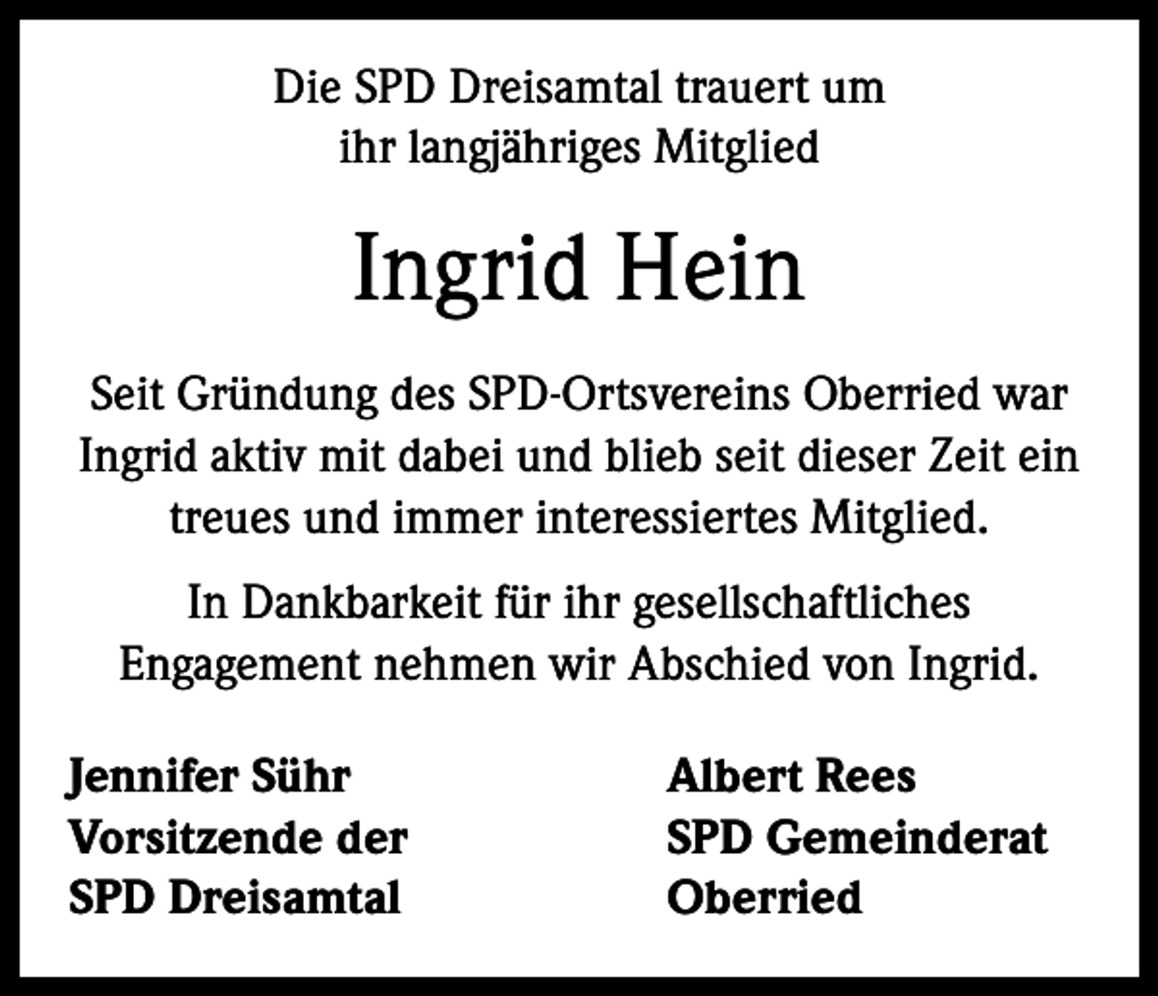 <p>Die SPD Dreisamtal trauert um<br />ihr langjähriges Mitglied</p><p>Ingrid Hein<br />Seit Gründung des SPD-Ortsvereins Oberried war<br />Ingrid aktiv mit dabei und blieb seit dieser Zeit ein<br />treues und immer interessiertes Mitglied.<br />In Dankbarkeit für ihr gesellschaftliches<br />Engagement nehmen wir Abschied von Ingrid.<br />Jennifer Sühr<br />Vorsitzende der<br />SPD Dreisamtal</p><p>Albert Rees<br />SPD Gemeinderat<br />Oberried</p>