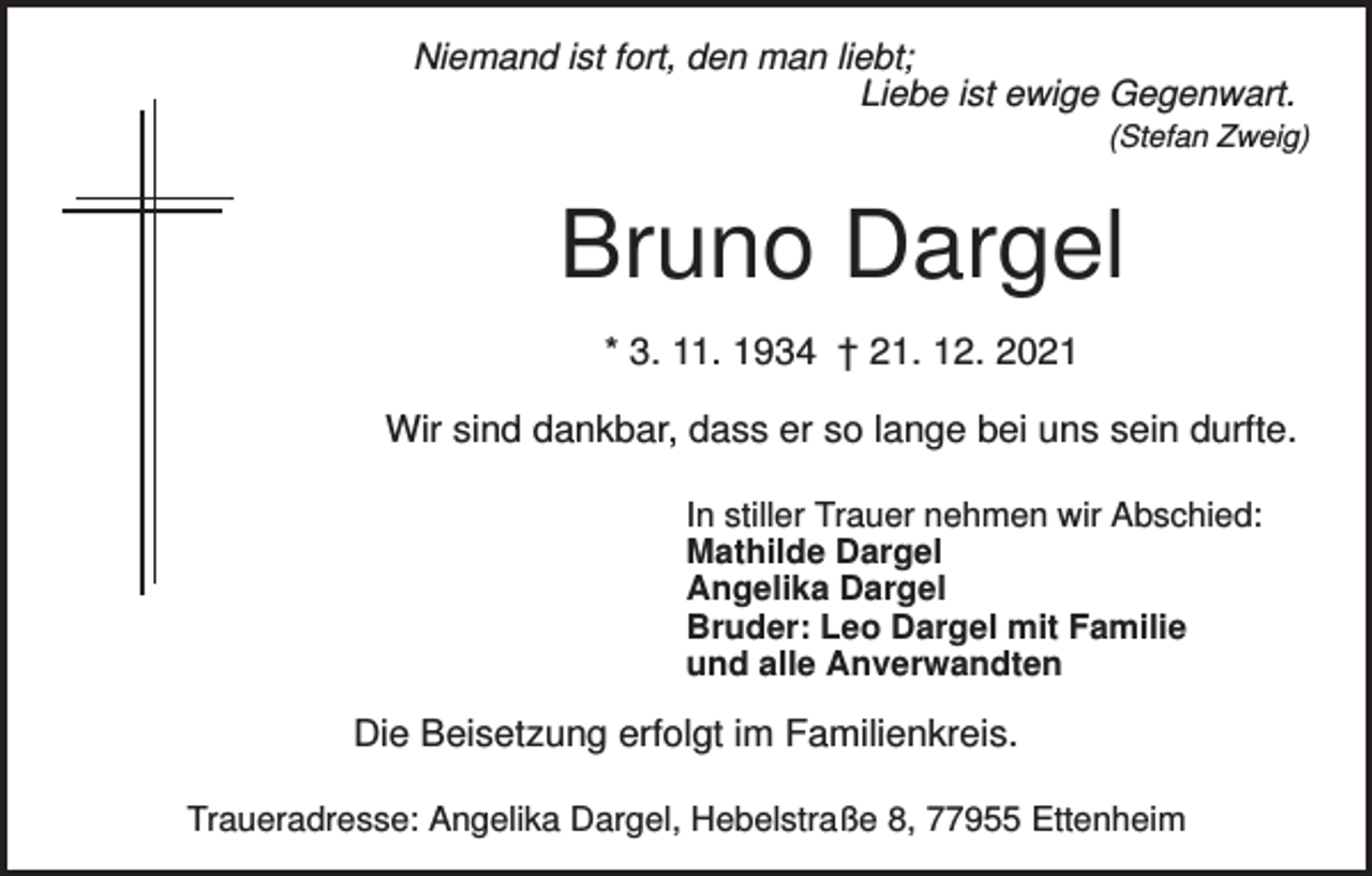 <p>Niemand ist fort, den man liebt;<br />Liebe ist ewige Gegenwart.<br />(Stefan Zweig)</p><p>Bruno Dargel<br />* 3. 11. 1934 † 21. 12. 2021<br />Wir sind dankbar, dass er so lange bei uns sein durfte.<br />In stiller Trauer nehmen wir Abschied:<br />Mathilde Dargel<br />Angelika Dargel<br />Bruder: Leo Dargel mit Familie<br />und alle Anverwandten</p><p>Die Beisetzung erfolgt im Familienkreis.<br />Traueradresse: Angelika Dargel, Hebelstraße 8, 77955 Ettenheim</p>