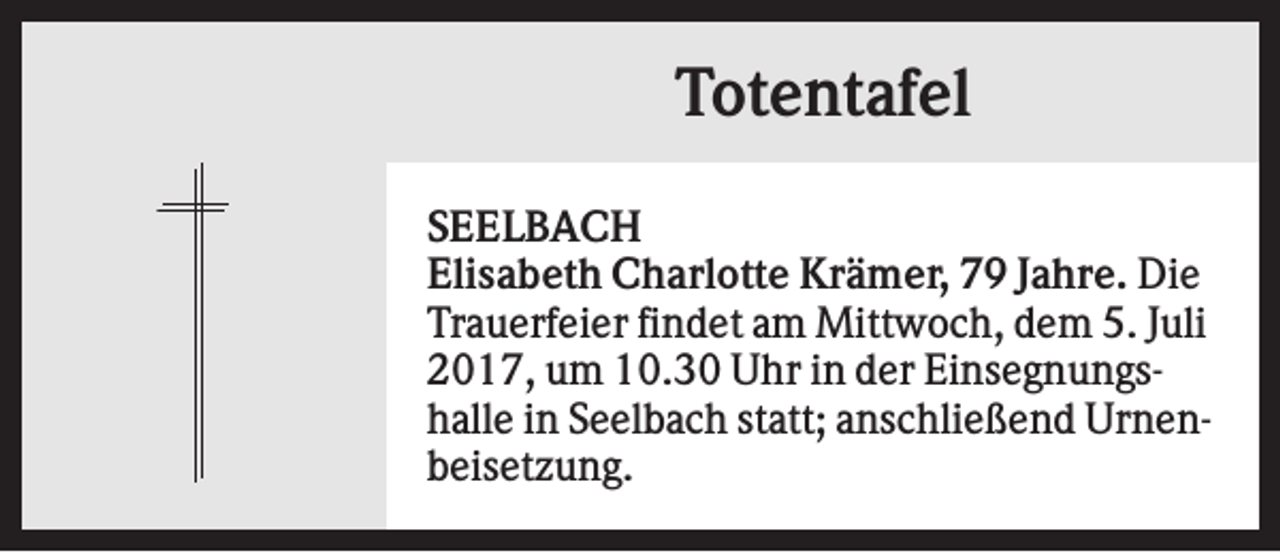 <p>Totentafel<br />SEELBACH<br />Elisabeth Charlotte Krämer, 79 Jahre. Die<br />Trauerfeier findet am Mittwoch, dem 5. Juli<br />2017, um 10.30 Uhr in der Einsegnungshalle in Seelbach statt; anschließend Urnenbeisetzung.</p>