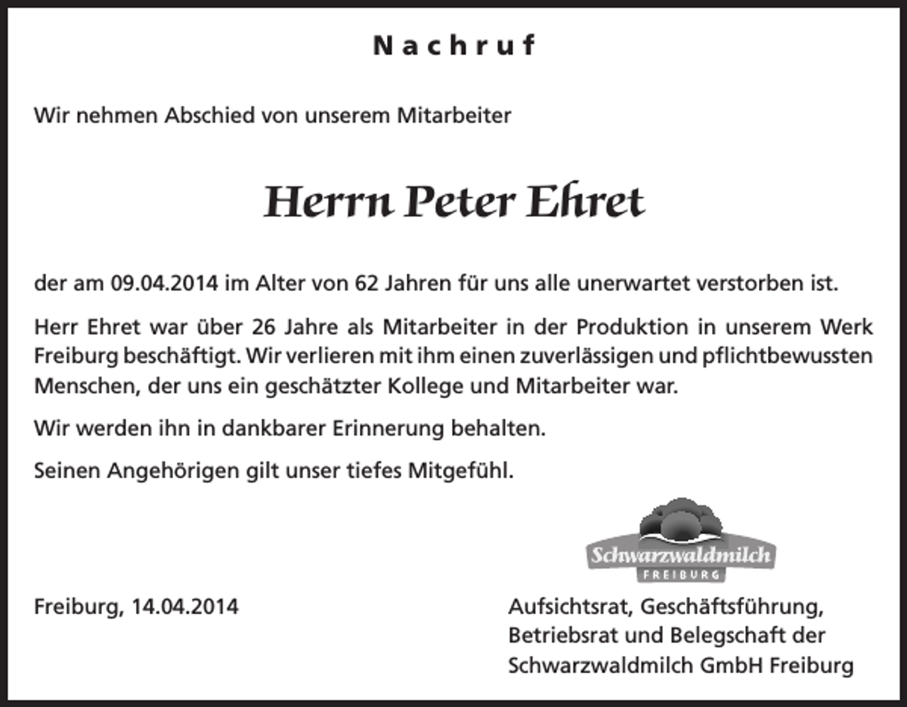 <p>Nachruf<br />Wir nehmen Abschied von unserem Mitarbeiter</p><p>Herrn Peter Ehret<br />der am 09.04.2014 im Alter von 62 Jahren für uns alle unerwartet verstorben ist.<br />Herr Ehret war über 26 Jahre als Mitarbeiter in der Produktion in unserem Werk<br />Freiburg beschäftigt. Wir verlieren mit ihm einen zuverlässigen und pflichtbewussten<br />Menschen, der uns ein geschätzter Kollege und Mitarbeiter war.<br />Wir werden ihn in dankbarer Erinnerung behalten.<br />Seinen Angehörigen gilt unser tiefes Mitgefühl.</p><p>Freiburg, 14.04.2014</p><p>Aufsichtsrat, Geschäftsführung,<br />Betriebsrat und Belegschaft der<br />Schwarzwaldmilch GmbH Freiburg</p>