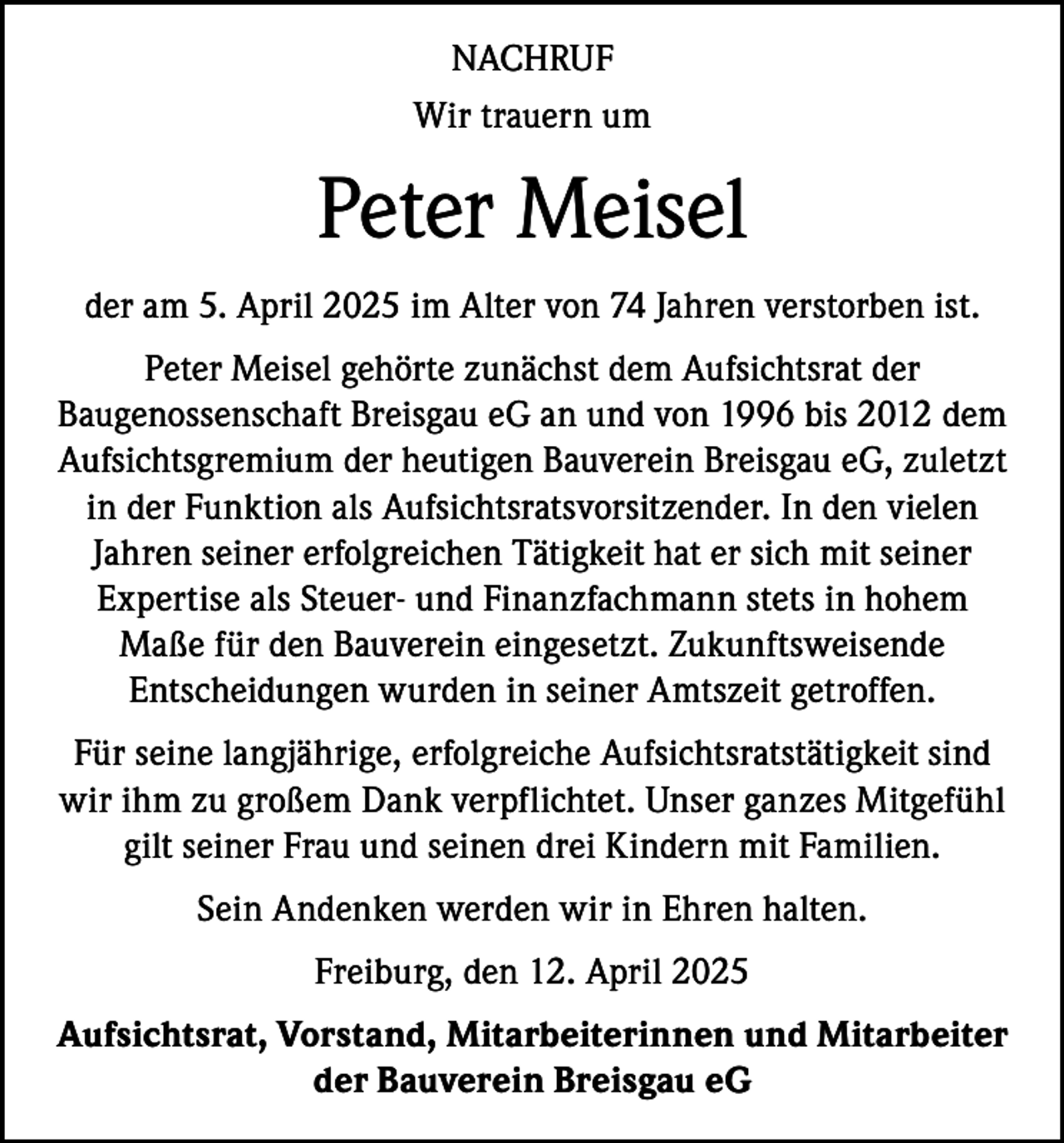 <p>NACHRUF<br />Wir trauern um</p><p>Peter Meisel<br />der am 5. April 2025 im Alter von 74 Jahren verstorben ist.<br />Peter Meisel gehörte zunächst dem Aufsichtsrat der<br />Baugenossenschaft Breisgau eG an und von 1996 bis 2012 dem<br />Aufsichtsgremium der heutigen Bauverein Breisgau eG, zuletzt<br />in der Funktion als Aufsichtsratsvorsitzender. In den vielen<br />Jahren seiner erfolgreichen Tätigkeit hat er sich mit seiner<br />Expertise als Steuer- und Finanzfachmann stets in hohem<br />Maße für den Bauverein eingesetzt. Zukunftsweisende<br />Entscheidungen wurden in seiner Amtszeit getroffen.<br />Für seine langjährige, erfolgreiche Aufsichtsratstätigkeit sind<br />wir ihm zu großem Dank verpflichtet. Unser ganzes Mitgefühl<br />gilt seiner Frau und seinen drei Kindern mit Familien.<br />Sein Andenken werden wir in Ehren halten.<br />Freiburg, den 12. April 2025<br />Aufsichtsrat, Vorstand, Mitarbeiterinnen und Mitarbeiter<br />der Bauverein Breisgau eG</p>