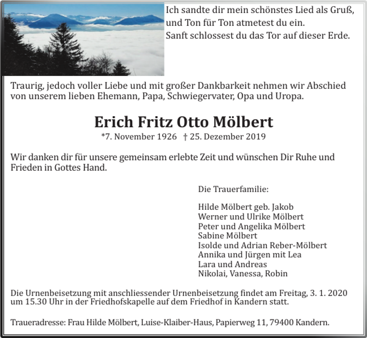 <p>Ich sandte dir mein schö nstes Lied als Gruß,<br />und Ton fü r Ton atmetest du ein.<br />Sanft schlossest du das Tor auf dieser Erde.</p><p>Traurig, jedoch voller Liebe und mit großer Dankbarkeit nehmen wir Abschied<br />von unserem lieben Ehemann, Papa, Schwiegervater, Opa und Uropa.</p><p>Erich Fritz Otto Mölbert<br />*7. November 1926 † 25. Dezember 2019</p><p>Wir danken dir fü r unsere gemeinsam erlebte Zeit und wü nschen Dir Ruhe und<br />Frieden in Gottes Hand.</p><p>Die Trauerfamilie:</p><p>Hilde Mö lbert geb. Jakob<br />Werner und Ulrike Mö lbert<br />Peter und Angelika Mö lbert<br />Sabine Mö lbert<br />Isolde und Adrian Reber-Mö lbert<br />Annika und Jü rgen mit Lea<br />Lara und Andreas<br />Nikolai, Vanessa, Robin</p><p>Die Urnenbeisetzung mit anschliessender Urnenbeisetzung findet am Freitag, 3. 1. 2020<br />um 15.30 Uhr in der Friedhofskapelle auf dem Friedhof in Kandern statt.</p><p>Traueradresse: Frau Hilde Mö lbert, Luise-Klaiber-Haus, Papierweg 11, 79400 Kandern.</p>