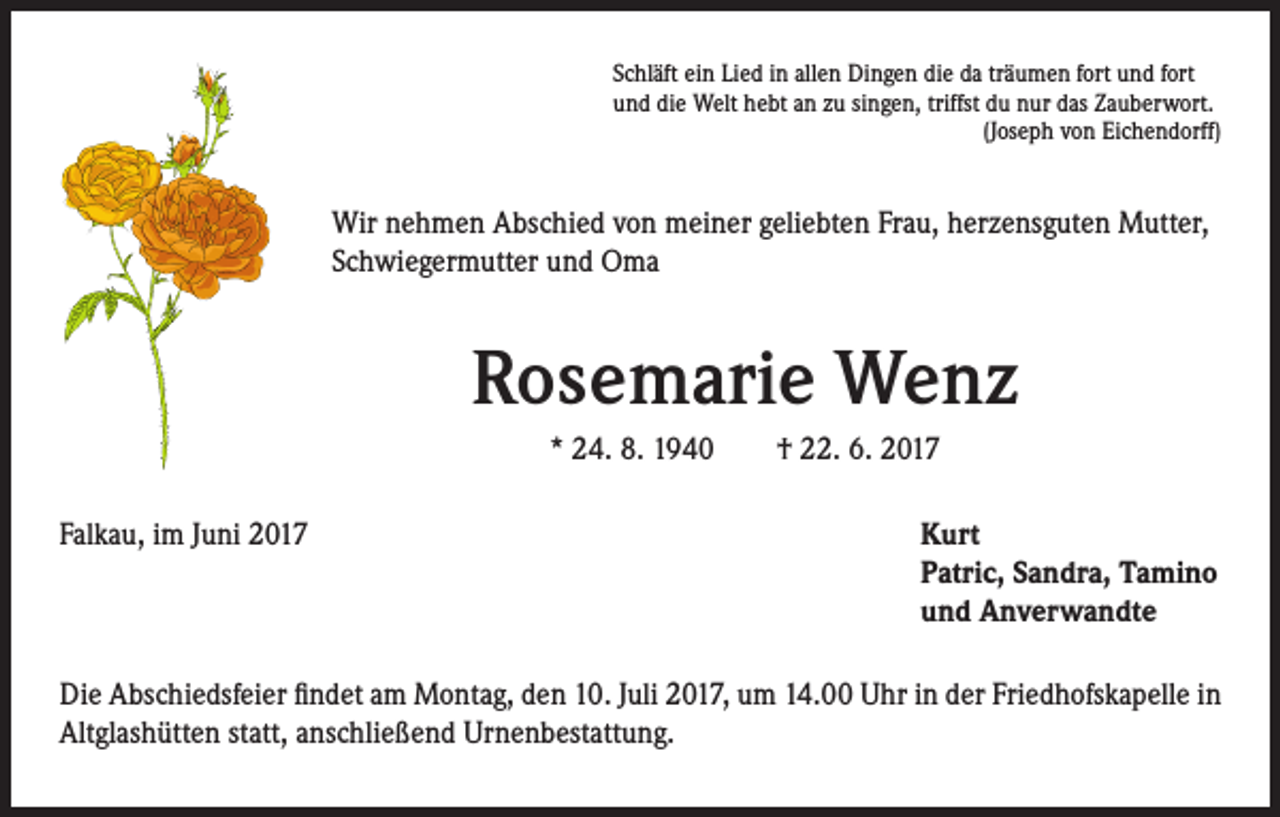 <p>Schläft ein Lied in allen Dingen die da träumen fort und fort<br />und die Welt hebt an zu singen, triffst du nur das Zauberwort.</p><p>(Joseph von Eichendorff)</p><p>Wir nehmen Abschied von meiner geliebten Frau, herzensguten Mutter,<br />Schwiegermutter und Oma</p><p>Rosemarie Wenz<br />* 24. 8. 1940 † 22. 6. 2017<br />Falkau, im Juni 2017</p><p>urt<br />K<br />Patric, Sandra, Tamino<br />und Anverwandte</p><p>Die Abschiedsfeier findet am Montag, den 10. Juli 2017, um 14.00 Uhr in der Friedhofskapelle in<br />Altglashütten statt, anschließend Urnenbestattung.</p>