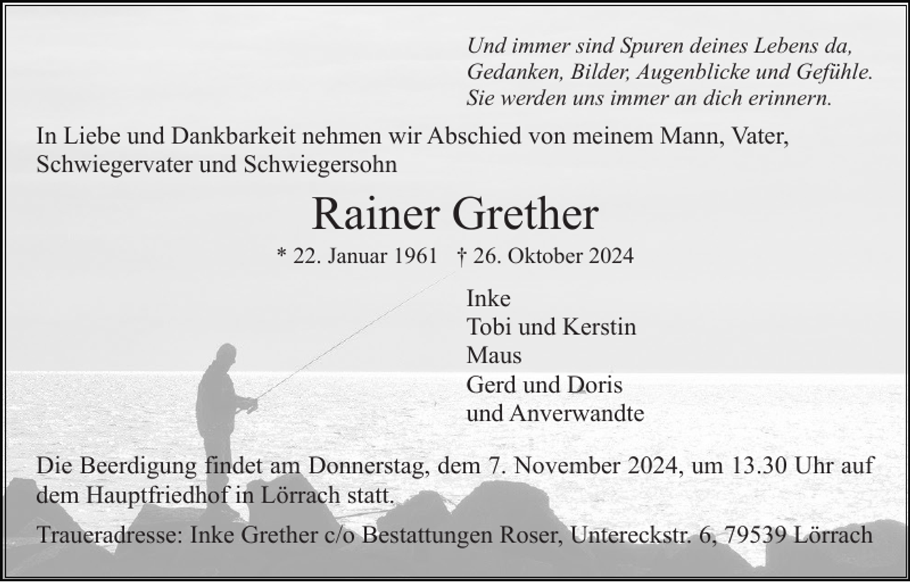 <p>Und immer sind Spuren deines Lebens da,<br />Gedanken, Bilder, Augenblicke und Gefühle.<br />Sie werden uns immer an dich erinnern.</p><p>In Liebe und Dankbarkeit nehmen wir Abschied von meinem Mann, Vater,<br />Schwiegervater und Schwiegersohn</p><p>Rainer Grether<br />* 22. Januar 1961 † 26. Oktober 2024</p><p>Inke<br />Tobi und Kerstin<br />Maus<br />Gerd und Doris<br />und Anverwandte<br />Die Beerdigung findet am Donnerstag, dem 7. November 2024, um 13.30 Uhr auf<br />dem Hauptfriedhof in Lörrach statt.<br />Traueradresse: Inke Grether c/o Bestattungen Roser, Untereckstr. 6, 79539 Lörrach</p>