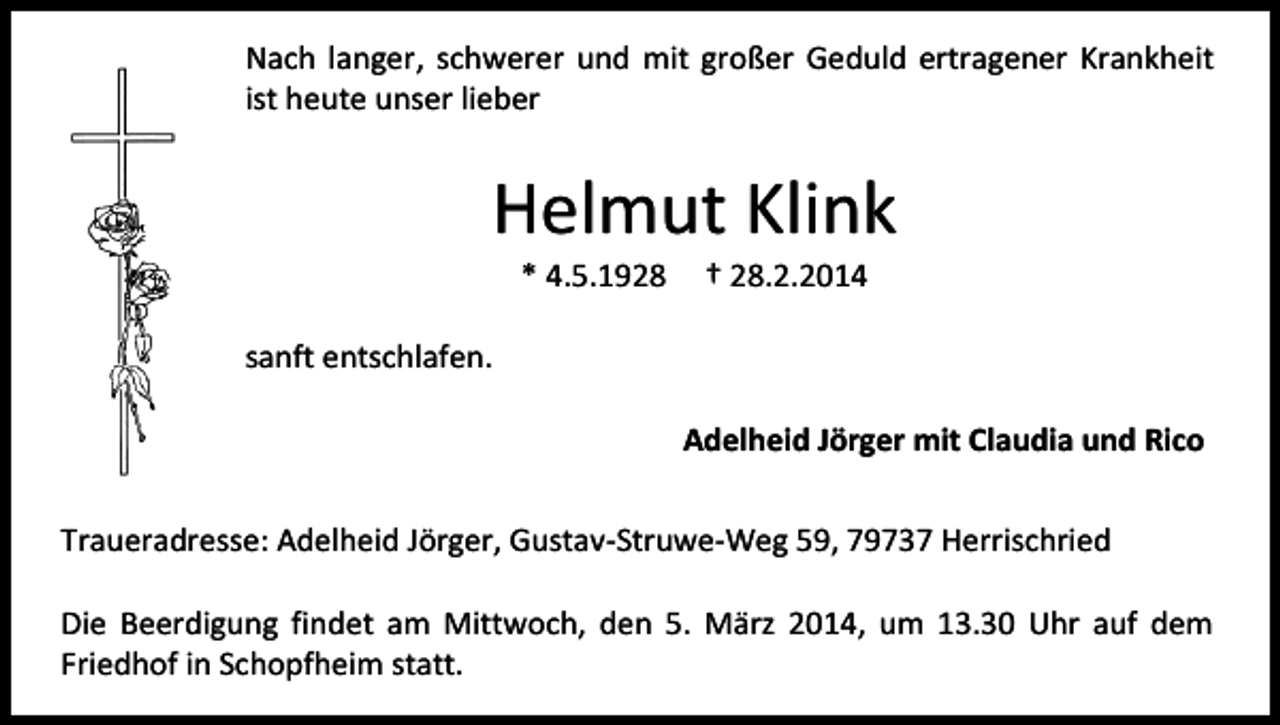 <p>Nach langer, schwerer und mit großer Geduld ertragener Krankheit<br />ist heute unser lieber</p><p>Helmut Klink<br />* 4.5.1928</p><p>† 28.2.2014</p><p>sanft entschlafen.<br />Adelheid Jörger mit Claudia und Rico<br />Traueradresse: Adelheid Jörger, Gustav-Struwe-Weg 59, 79737 Herrischried<br />Die Beerdigung findet am Mittwoch, den 5. März 2014, um 13.30 Uhr auf dem<br />Friedhof in Schopfheim statt.</p>