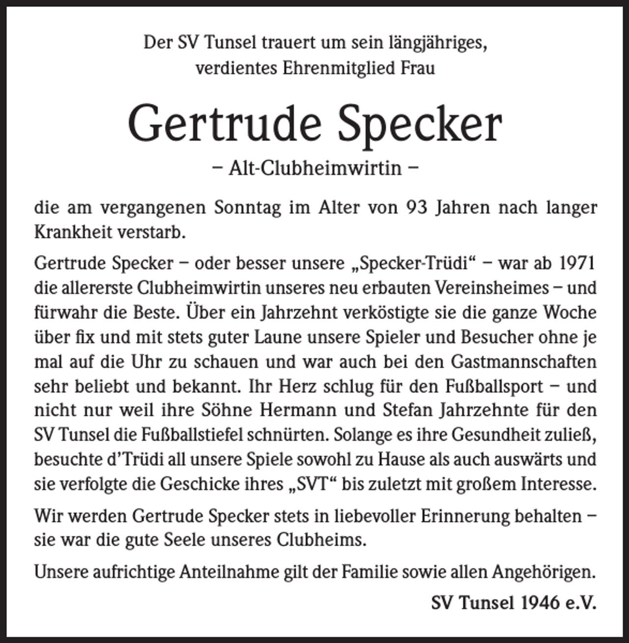 <p>Der SV Tunsel trauert um sein längjähriges,<br />verdientes Ehrenmitglied Frau</p><p>Gertrude Specker<br />– Alt-Clubheimwirtin –<br />die am vergangenen Sonntag im Alter von 93 Jahren nach langer<br />Krankheit verstarb.<br />Gertrude Specker – oder besser unsere „Specker-Trüdi“ – war ab 1971<br />die allererste Clubheimwirtin unseres neu erbauten Vereinsheimes – und<br />fürwahr die Beste. Über ein Jahrzehnt verköstigte sie die ganze Woche<br />über fix und mit stets guter Laune unsere Spieler und Besucher ohne je<br />mal auf die Uhr zu schauen und war auch bei den Gastmannschaften<br />sehr beliebt und bekannt. Ihr Herz schlug für den Fußballsport – und<br />nicht nur weil ihre Söhne Hermann und Stefan Jahrzehnte für den<br />SV Tunsel die Fußballstiefel schnürten. Solange es ihre Gesundheit zuließ,<br />besuchte d’Trüdi all unsere Spiele sowohl zu Hause als auch auswärts und<br />sie verfolgte die Geschicke ihres „SVT“ bis zuletzt mit großem Interesse.<br />Wir werden Gertrude Specker stets in liebevoller Erinnerung behalten –<br />sie war die gute Seele unseres Clubheims.<br />Unsere aufrichtige Anteilnahme gilt der Familie sowie allen Angehörigen.<br />SV Tunsel 1946 e.V.</p>