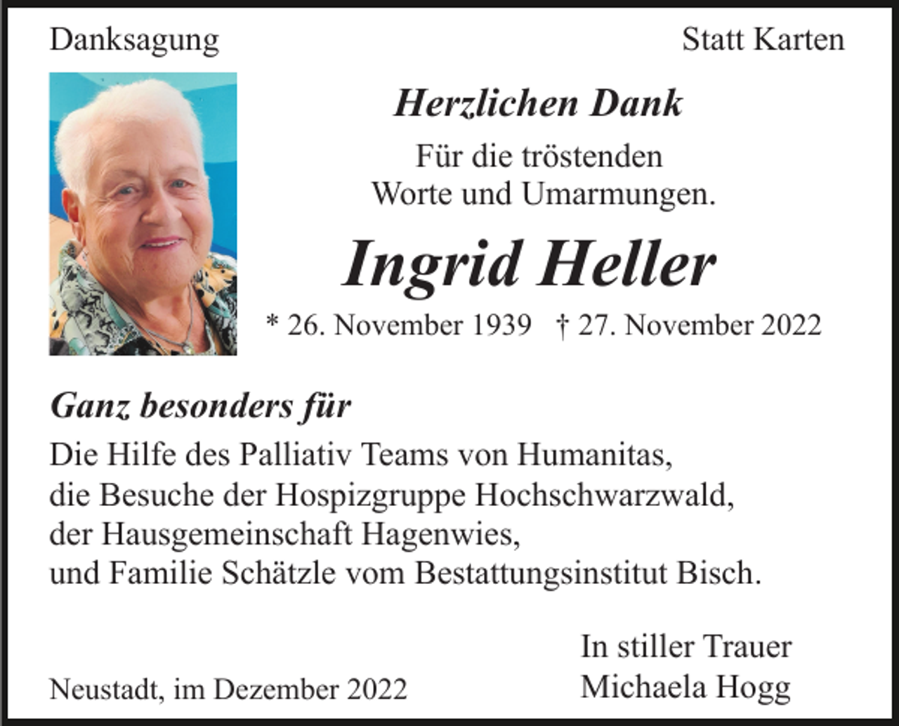 <p>Danksagung</p><p>Statt Karten</p><p>Herzlichen Dank<br />Für die tröstenden<br />Worte und Umarmungen.</p><p>Ingrid Heller<br />* 26. November 1939 † 27. November 2022</p><p>Ganz besonders für<br />Die Hilfe des Palliativ Teams von Humanitas,<br />die Besuche der Hospizgruppe Hochschwarzwald,<br />der Hausgemeinschaft Hagenwies,<br />und Familie Schätzle vom Bestattungsinstitut Bisch.<br />Neustadt, im Dezember 2022</p><p>In stiller Trauer<br />Michaela Hogg</p>