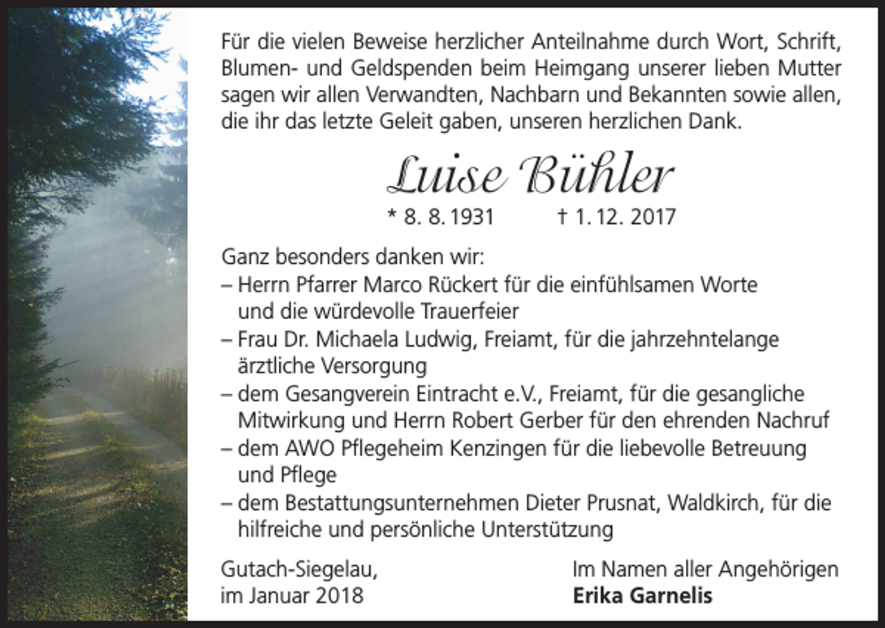 <p>Für die vielen Beweise herzlicher Anteilnahme durch Wort, Schrift,<br />Blumen- und Geldspenden beim Heimgang unserer lieben Mutter<br />sagen wir allen Verwandten, Nachbarn und Bekannten sowie allen,<br />die ihr das letzte Geleit gaben, unseren herzlichen Dank.</p><p>Luise Bühler</p><p>* 8. 8. 1931</p><p>† 1. 12. 2017</p><p>Ganz besonders danken wir:<br />– Herrn Pfarrer Marco Rückert für die einfühlsamen Worte<br />und die würdevolle Trauerfeier<br />– F rau Dr. Michaela Ludwig, Freiamt, für die jahrzehntelange<br />ärztliche Versorgung<br />–d<br />em Gesangverein Eintracht e.V., Freiamt, für die gesangliche<br />Mitwirkung und Herrn Robert Gerber für den ehrenden Nachruf<br />–d<br />em AWO Pflegeheim Kenzingen für die liebevolle Betreuung<br />und Pflege<br />–d<br />em Bestattungsunternehmen Dieter Prusnat, Waldkirch, für die<br />hilfreiche und persönliche Unterstützung<br />Gutach-Siegelau,<br />im Januar 2018</p><p>Im Namen aller Angehörigen<br />Erika Garnelis</p>