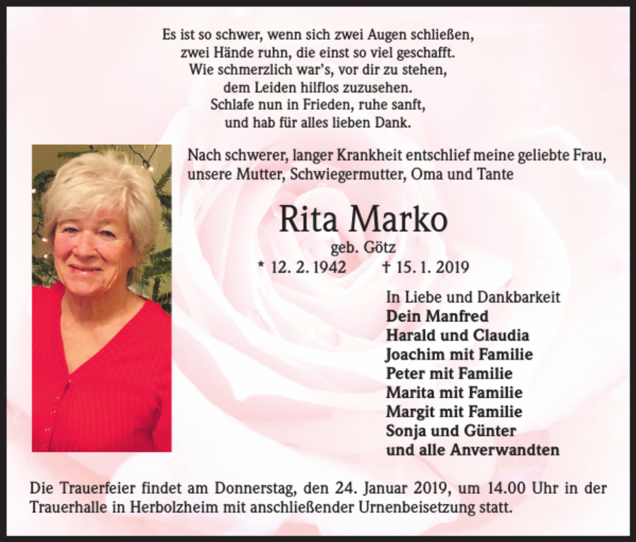 <p>Es ist so schwer, wenn sich zwei Augen schließen,<br />zwei Hände ruhn, die einst so viel geschafft.<br />Wie schmerzlich war’s, vor dir zu stehen,<br />dem Leiden hilflos zuzusehen.<br />Schlafe nun in Frieden, ruhe sanft,<br />und hab für alles lieben Dank.</p><p>Nach schwerer, langer Krankheit entschlief meine geliebte Frau,<br />unsere Mutter, Schwiegermutter, Oma und Tante</p><p>Rita Marko</p><p>geb. Götz<br />* 12. 2. 1942 † 15. 1. 2019</p><p>In Liebe und Dankbarkeit<br />Dein Manfred<br />Harald und Claudia<br />Joachim mit Familie<br />Peter mit Familie<br />Marita mit Familie<br />Margit mit Familie<br />Sonja und Günter<br />und alle Anverwandten</p><p>Die Trauerfeier findet am Donnerstag, den 24. Januar 2019, um 14.00 Uhr in der<br />Trauerhalle in Herbolzheim mit anschließender Urnenbeisetzung statt.</p>