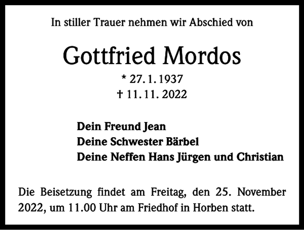 <p>In stiller Trauer nehmen wir Abschied von</p><p>Gottfried Mordos<br />* 27. 1. 1937<br />† 11. 11. 2022<br />Dein Freund Jean<br />Deine Schwester Bärbel<br />Deine Neffen Hans Jürgen und Christian<br />Die Beisetzung findet am Freitag, den 25. November<br />2022, um 11.00 Uhr am Friedhof in Horben statt.</p>