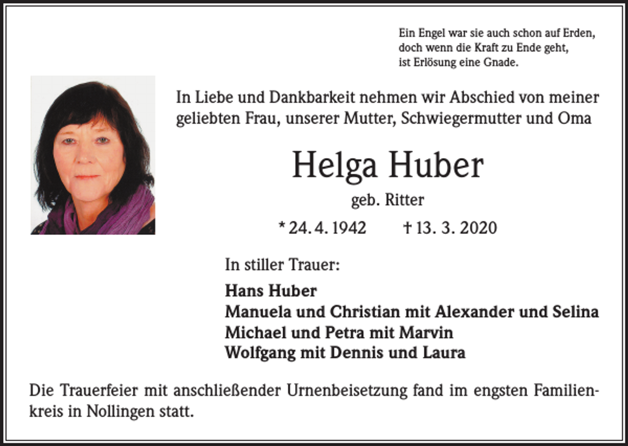 <p>Ein Engel war sie auch schon auf Erden,<br />doch wenn die Kraft zu Ende geht,<br />ist Erlösung eine Gnade.</p><p>In Liebe und Dankbarkeit nehmen wir Abschied von meiner<br />geliebten Frau, unserer Mutter, Schwiegermutter und Oma</p><p>Helga Huber<br />geb. Ritter<br />* 24. 4. 1942 † 13. 3. 2020<br />In stiller Trauer:<br />Hans Huber<br />Manuela und Christian mit Alexander und Selina<br />Michael und Petra mit Marvin<br />Wolfgang mit Dennis und Laura<br />Die Trauerfeier mit anschließender Urnenbeisetzung fand im engsten Familienkreis in Nollingen statt.</p>