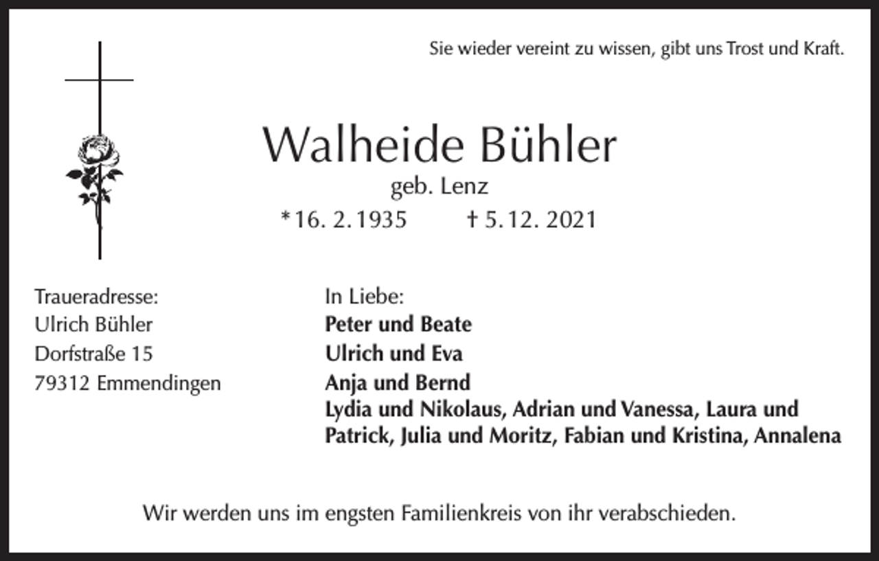 <p>Sie wieder vereint zu wissen, gibt uns Trost und Kraft.</p><p>Walheide Bühler<br />geb. Lenz<br />* 16. 2. 1935<br />† 5. 12. 2021</p><p>Traueradresse:<br />In Liebe:<br />Ulrich Bühler<br />Peter und Beate<br />Dorfstraße 15<br />Ulrich und Eva<br />79312 Emmendingen<br />Anja und Bernd</p><p>Lydia und Nikolaus, Adrian und Vanessa, Laura und<br />Patrick, Julia und Moritz, Fabian und Kristina, Annalena</p><p>Wir werden uns im engsten Familienkreis von ihr verabschieden.</p>