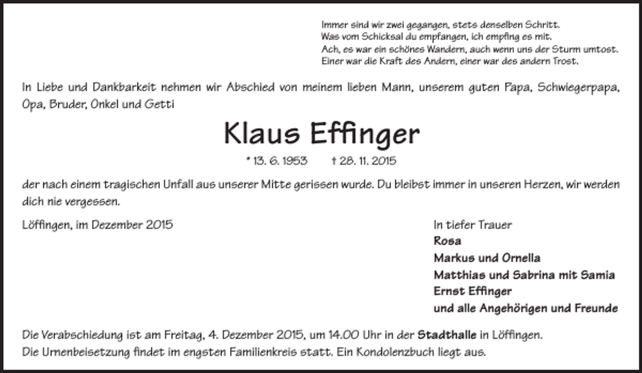 <p>Immer sind wir zwei gegangen, stets denselben Schritt.<br />Was vom Schicksal du empfangen, ich empfing es mit.<br />Ach, es war ein schönes Wandern, auch wenn uns der Sturm umtost.<br />Einer war die Kraft des Andern, einer war des andern Trost.</p><p>In Liebe und Dankbarkeit nehmen wir Abschied von meinem lieben Mann, unserem guten Papa, Schwiegerpapa,<br />Opa, Bruder, Onkel und Getti</p><p>Klaus Effinger<br />* 13. 6. 1953 † 28. 11. 2015</p><p>der nach einem tragischen Unfall aus unserer Mitte gerissen wurde. Du bleibst immer in unseren Herzen, wir werden<br />dich nie vergessen.<br />Löffingen, im Dezember 2015</p><p>In tiefer Trauer<br />Rosa<br />Markus und Ornella<br />Matthias und Sabrina mit Samia<br />Ernst Effinger<br />und alle Angehörigen und Freunde</p><p>Die Verabschiedung ist am Freitag, 4. Dezember 2015, um 14.00 Uhr in der Stadthalle in Löffingen.<br />Die Urnenbeisetzung findet im engsten Familienkreis statt. Ein Kondolenzbuch liegt aus.</p>