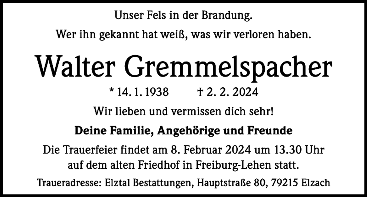 <p>Unser Fels in der Brandung.<br />Wer ihn gekannt hat weiß, was wir verloren haben.</p><p>Walter Gremmelspacher<br />* 14. 1. 1938</p><p>† 2. 2. 2024</p><p>Wir lieben und vermissen dich sehr!<br />Deine Familie, Angehörige und Freunde<br />Die Trauerfeier findet am 8. Februar 2024 um 13.30 Uhr<br />auf dem alten Friedhof in Freiburg-Lehen statt.<br />Traueradresse: Elztal Bestattungen, Hauptstraße 80, 79215 Elzach</p>