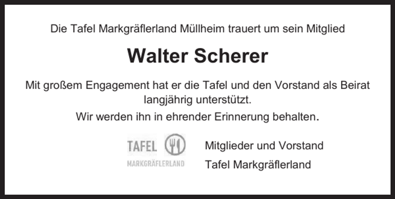 <p>Die Tafel Markgräflerland Müllheim trauert um sein Mitglied</p><p>Walter Scherer<br />Mit großem Engagement hat er die Tafel und den Vorstand als Beirat<br />langjährig unterstützt.<br />Wir werden ihn in ehrender Erinnerung behalten.<br />Mitglieder und Vorstand<br />Tafel Markgräflerland</p>