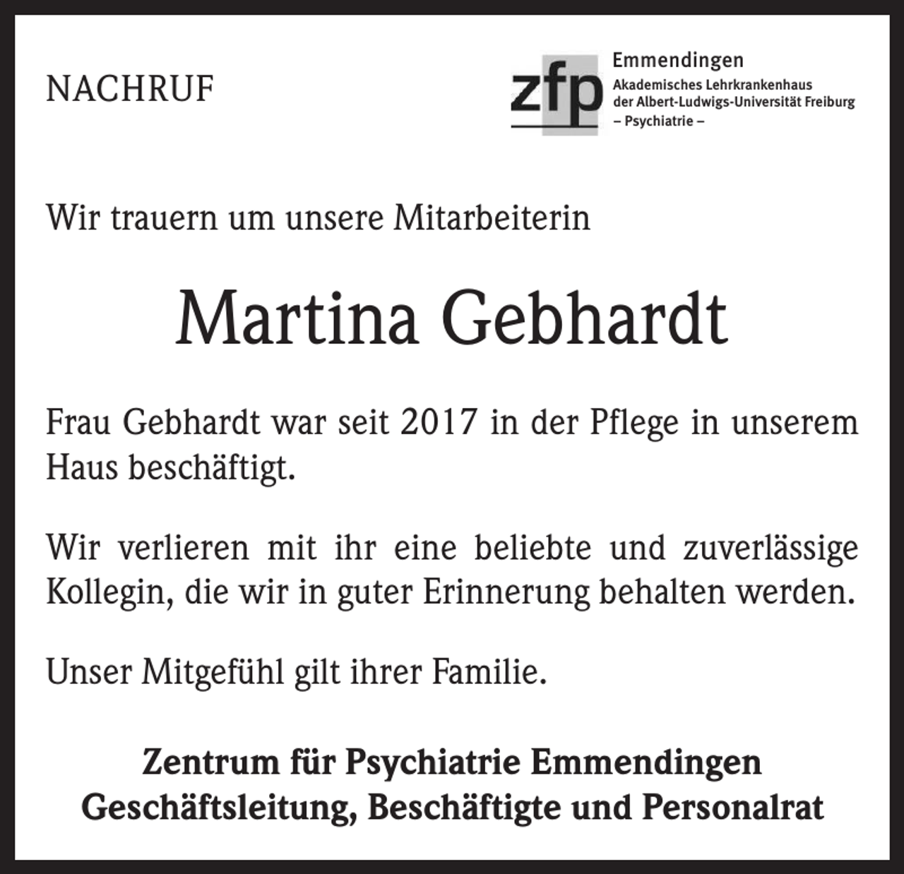 <p>NACHRUF</p><p>Emmendingen<br />Akademisches Lehrkrankenhaus<br />der Albert-Ludwigs-Universität Freiburg<br />– Psychiatrie –</p><p>Wir trauern um unsere Mitarbeiterin</p><p>Martina Gebhardt<br />Frau Gebhardt war seit 2017 in der Pflege in unserem<br />Haus beschäftigt.<br />Wir verlieren mit ihr eine beliebte und zuverlässige<br />Kollegin, die wir in guter Erinnerung behalten werden.<br />Unser Mitgefühl gilt ihrer Familie.<br />Zentrum für Psychiatrie Emmendingen<br />Geschäftsleitung, Beschäftigte und Personalrat</p>