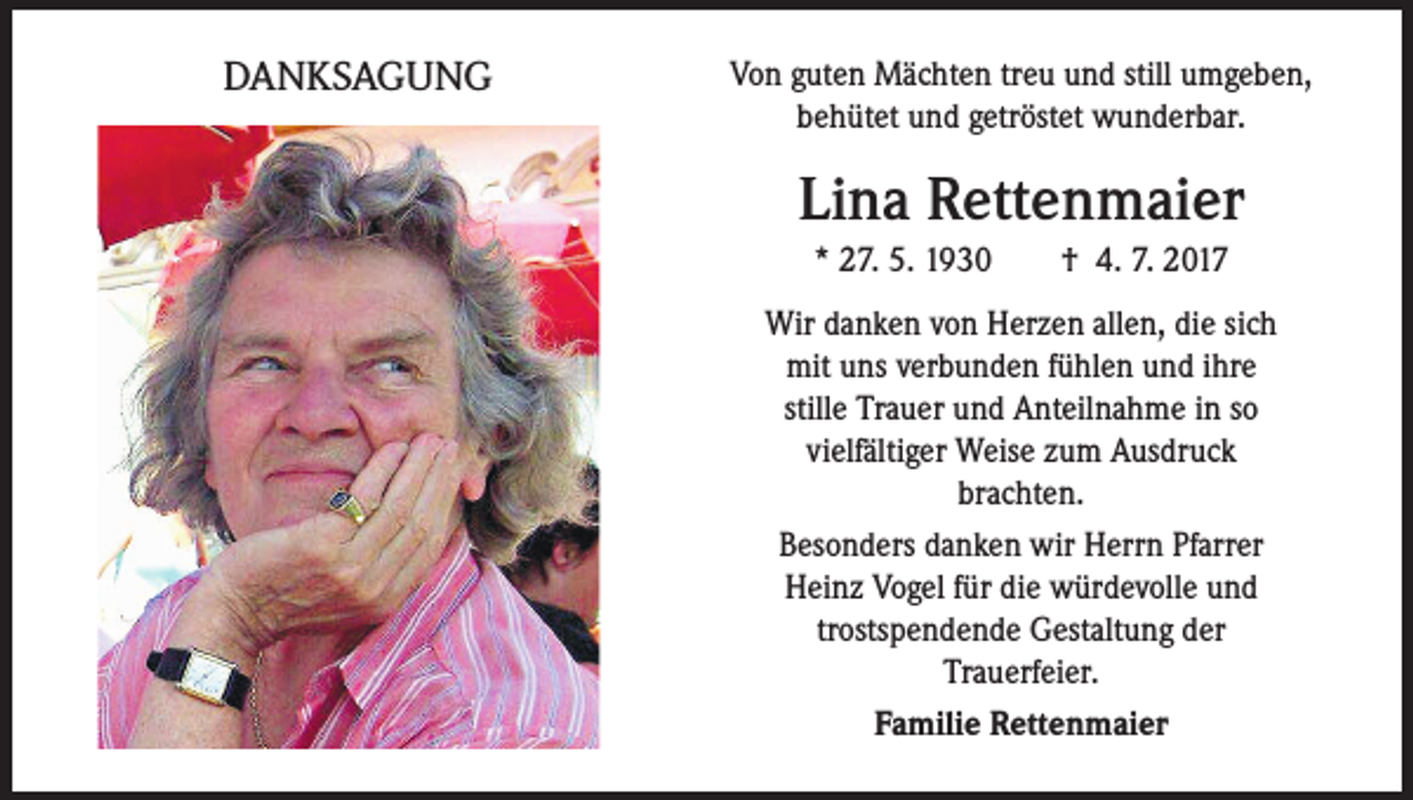 <p>DANKSAGUNG</p><p>Von guten Mächten treu und still umgeben,<br />behütet und getröstet wunderbar.</p><p>Lina Rettenmaier<br />* 27. 5. 1930 † 4. 7. 2017<br />Wir danken von Herzen allen, die sich<br />mit uns verbunden fühlen und ihre<br />stille Trauer und Anteilnahme in so<br />vielfältiger Weise zum Ausdruck<br />brachten.<br />Besonders danken wir Herrn Pfarrer<br />Heinz Vogel für die würdevolle und<br />trostspendende Gestaltung der<br />Trauerfeier.<br />Familie Rettenmaier</p>