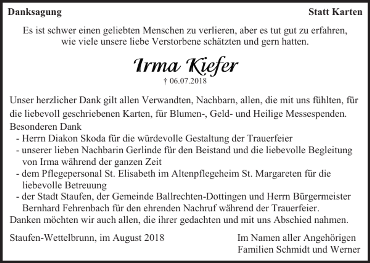 <p>Danksagung</p><p>Statt Karten</p><p>Es ist schwer einen geliebten Menschen zu verlieren, aber es tut gut zu erfahren,<br />wie viele unsere liebe Verstorbene schätzten und gern hatten.</p><p>† 06.07.2018</p><p>Unser herzlicher Dank gilt allen Verwandten, Nachbarn, allen, die mit uns fühlten, für<br />die liebevoll geschriebenen Karten, für Blumen-, Geld- und Heilige Messespenden.<br />Besonderen Dank<br />- Herrn Diakon Skoda für die würdevolle Gestaltung der Trauerfeier<br />- unserer lieben Nachbarin Gerlinde für den Beistand und die liebevolle Begleitung<br />von Irma während der ganzen Zeit<br />- dem Pflegepersonal St. Elisabeth im Altenpflegeheim St. Margareten für die<br />liebevolle Betreuung<br />- der Stadt Staufen, der Gemeinde Ballrechten-Dottingen und Herrn Bürgermeister<br />Bernhard Fehrenbach für den ehrenden Nachruf während der Trauerfeier.<br />Danken möchten wir auch allen, die ihrer gedachten und mit uns Abschied nahmen.<br />Staufen-Wettelbrunn, im August 2018</p><p>Im Namen aller Angehörigen<br />Familien Schmidt und Werner</p>