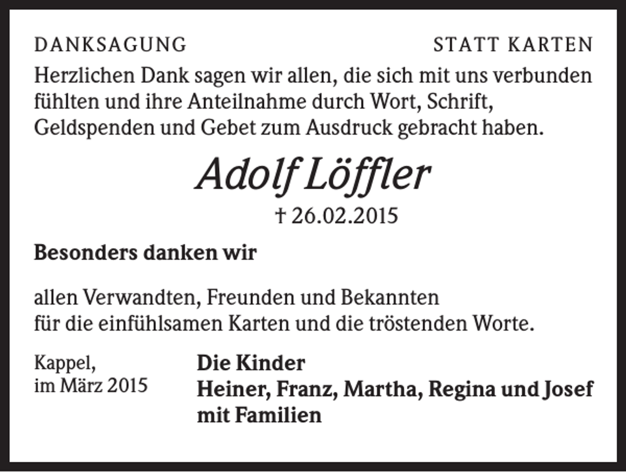 <p>D A NK S A G U NG</p><p>S T A T T K A R T EN</p><p>Herzlichen Dank sagen wir allen, die sich mit uns verbunden<br />fühlten und ihre Anteilnahme durch Wort, Schrift,<br />Geldspenden und Gebet zum Ausdruck gebracht haben.</p><p>Adolf Löffler<br />† 26.02.2015<br />Besonders danken wir<br />allen Verwandten, Freunden und Bekannten<br />für die einfühlsamen Karten und die tröstenden Worte.<br />Kappel,<br />im März 2015</p><p>Die Kinder<br />Heiner, Franz, Martha, Regina und Josef<br />mit Familien</p>