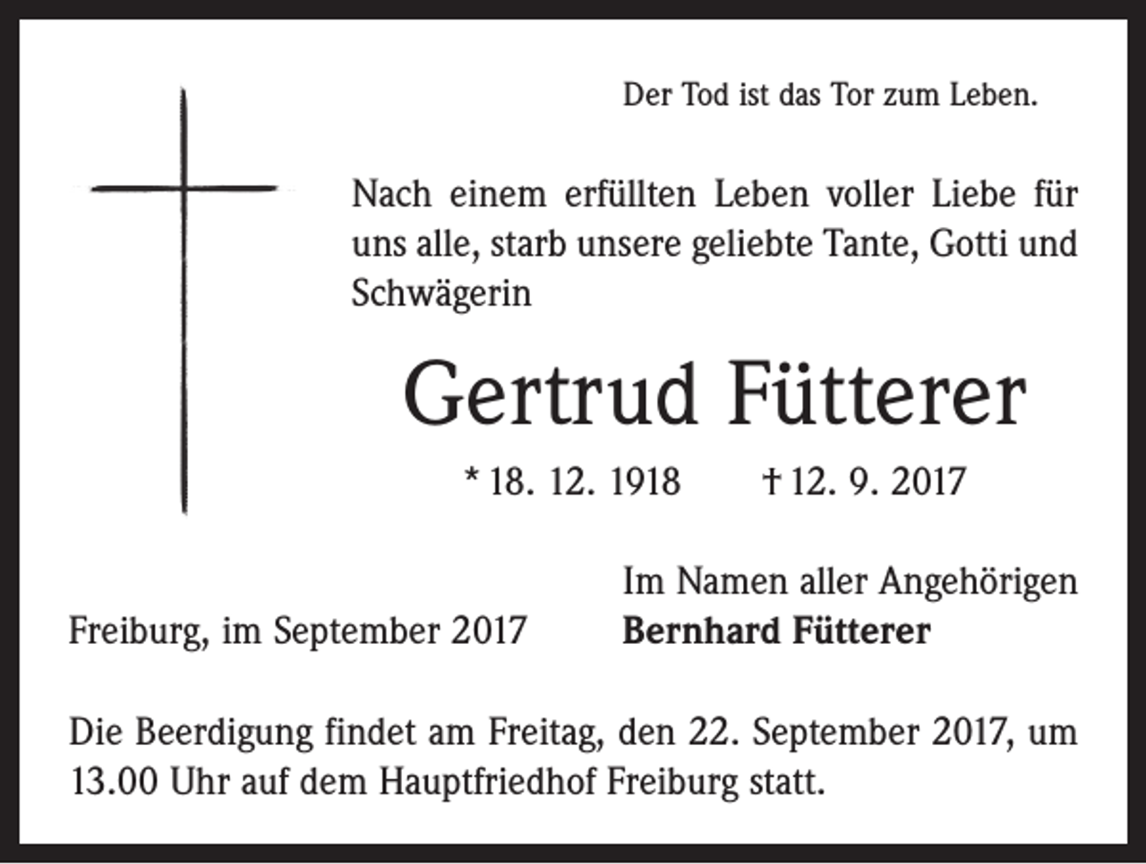 <p>Der Tod ist das Tor zum Leben.</p><p>Nach einem erfüllten Leben voller Liebe für<br />uns alle, starb unsere geliebte Tante, Gotti und<br />Schwägerin</p><p>Gertrud Fütterer<br />* 18. 12. 1918 † 12. 9. 2017</p><p>Freiburg, im September 2017</p><p>Im Namen aller Angehörigen<br />Bernhard Fütterer</p><p>Die Beerdigung findet am Freitag, den 22. September 2017, um<br />13.00 Uhr auf dem Hauptfriedhof Freiburg statt.</p>