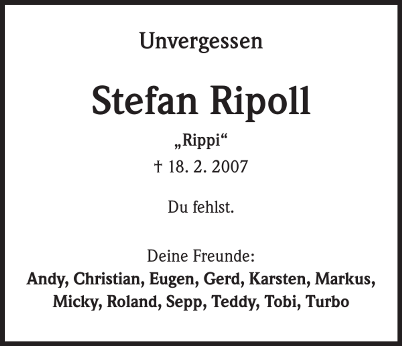 <p>Unvergessen</p><p>Stefan Ripoll<br />„Rippi“<br />† 18. 2. 2007<br />Du fehlst.<br />Deine Freunde:<br />Andy, Christian, Eugen, Gerd, Karsten, Markus,<br />Micky, Roland, Sepp, Teddy, Tobi, Turbo</p>
