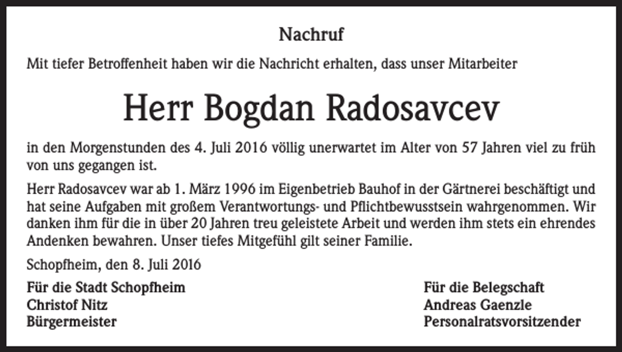 <p>Nachruf<br />Mit tiefer Betroffenheit haben wir die Nachricht erhalten, dass unser Mitarbeiter</p><p>Herr Bogdan Radosavcev<br />in den Morgenstunden des 4. Juli 2016 völlig unerwartet im Alter von 57 Jahren viel zu früh<br />von uns gegangen ist.<br />Herr Radosavcev war ab 1. März 1996 im Eigenbetrieb Bauhof in der Gärtnerei beschäftigt und<br />hat seine Aufgaben mit großem Verantwortungs- und Pflichtbewusstsein wahrgenommen. Wir<br />danken ihm für die in über 20 Jahren treu geleistete Arbeit und werden ihm stets ein ehrendes<br />Andenken bewahren. Unser tiefes Mitgefühl gilt seiner Familie.<br />Schopfheim, den 8. Juli 2016<br />Für die Stadt Schopfheim<br />Für die Belegschaft<br />Christof Nitz<br />Andreas Gaenzle<br />Bürgermeister Personalratsvorsitzender</p>