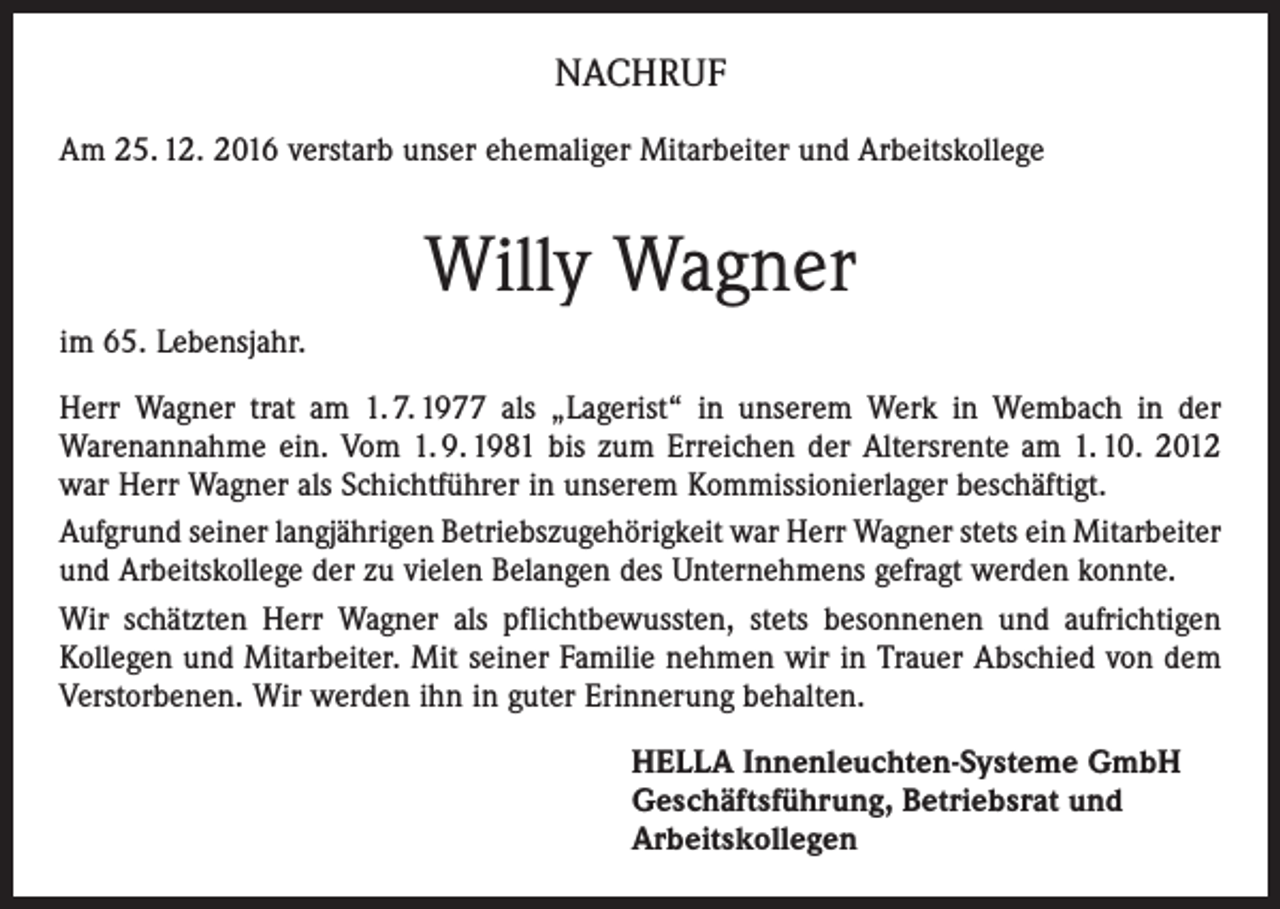 <p>NACHRUF<br />Am 25. 12. 2016 verstarb unser ehemaliger Mitarbeiter und Arbeitskollege</p><p>Willy Wagner<br />im 65. Lebensjahr.<br />Herr Wagner trat am 1. 7. 1977 als „Lagerist“ in unserem Werk in Wembach in der<br />­ arenannahme ein. Vom 1. 9. 1981 bis zum Erreichen der Altersrente am 1. 10. 2012<br />W<br />war Herr Wagner als Schichtführer in unserem Kommissionierlager beschäftigt.<br />Aufgrund seiner langjährigen Betriebszugehörigkeit war Herr Wagner stets ein Mitarbeiter<br />und Arbeitskollege der zu vielen Belangen des Unternehmens gefragt werden konnte.<br />Wir schätzten Herr Wagner als pflichtbewussten, stets besonnenen und aufrichtigen<br />Kollegen und Mitarbeiter. Mit seiner Familie nehmen wir in Trauer Abschied von dem<br />Verstorbenen. Wir werden ihn in guter Erinnerung behalten.<br />HELLA Innenleuchten-Systeme GmbH<br />Geschäftsführung, Betriebsrat und<br />Arbeitskollegen</p>