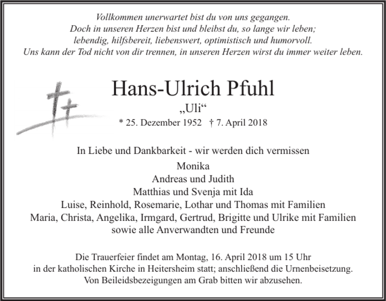 <p>Vollkommen<br />Voll<br />k o m m e n uunerwartet<br />n er w art et bist<br />bist ddu<br />u vvon<br />o n uuns<br />ns ggegangen.<br />e g a n g e n.<br />DDoch<br />o c h i in<br />n uunseren<br />ns er e n HHerzen<br />erz e n bist<br />bistuund<br />n d blbleibst<br />ei bst ddu,<br />u, s so<br />o l lange<br />a n g e wir<br />wirl eleben;<br />b e n;<br />llebendig,<br />e b e n di g, hilfsbereit,<br />hilfs b er eit, li<br />liebenswert,<br />e b e ns w ert, optimistisch<br />o pti mistis c h und<br />u n d humorvoll.<br />h u m or v oll.<br />Uns<br />U ns kkann<br />a n n dder<br />er TTod<br />o d ninicht<br />c ht vvon<br />o n dir<br />dirtrtrennen,<br />e n n e n, i in<br />n uunseren<br />ns er e n HHerzen<br />erz e n wirst<br />wirstddu<br />u i immer<br />m m er wweiter<br />eit er l eleben.<br />b e n.</p><p>HHans-Ulrich<br />a ns- Ulri c h PfPfuhl<br />u hl<br />„„Uli“<br />Uli “</p><p>** 225.<br />5. Dezember<br />D e z e m b er 11952<br />9 5 2 †† 7.<br />7. April<br />A pril 22</p><p>IInn Liebe<br />Li e b e und<br />u n d Dankbarkeit<br />D a n k b ar k eit - wir<br />wir werden<br />w er d e n dich<br />di c h vermissen<br />v er miss e n<br />Monika<br />M o ni k a<br />AAndreas<br />n dr e as uund<br />n d J Judith<br />u dit h<br />M att hi as u und<br />n d S Svenja<br />v e nj a mit<br />a<br />Matthias<br />mitI dIda<br />Luise,<br />L uis e, Reinhold,<br />R ei n h ol d, Rosemarie,<br />R os e m ari e, LLothar<br />ot h ar uund<br />n d TThomas<br />h o m as mit<br />mit FFamilien<br />a mili e n<br />Maria,<br />Brigitte<br />Ulrike<br />mitF Familien<br />M ari a, CChrista,<br />hrist a, AAngelika,<br />n g eli k a, IrIrmgard,<br />m g ar d, GGertrud,<br />ertr u d, Bri<br />gitt e u und<br />n d Ulri<br />k e mit<br />a mili e n<br />ssowie<br />o wi e alle<br />all e Anverwandten<br />A n v er w a n dt e n und<br />u n d Freunde<br />Fr e u n d e<br />Di e TrTrauerfeier<br />a u erf ei er fifindet<br />n d et aam<br />m Montag,<br />M o nt a g, 116.<br />6. AApril<br />pril 22018<br />0 1 8 uum<br />m 11 UUhr<br />hr<br />Die<br />iinn der<br />d er katholischen<br />k at h olis c h e n Kirche<br />Kir c h e iinn Heitersheim<br />H eit ers h ei m statt;<br />st att; anschließend<br />a ns c hli e ß e n d die<br />di e Urnenbeisetzung.<br />Ur n e n b eis et z u n g.<br />Von<br />Grab<br />bitten<br />wiraabzusehen.<br />Vo<br />n BBeileidsbezeigungen<br />eil ei ds b e z ei g u n g e n aam<br />m Gr<br />a b bitt<br />e n wir<br />b z us e h e n.</p>