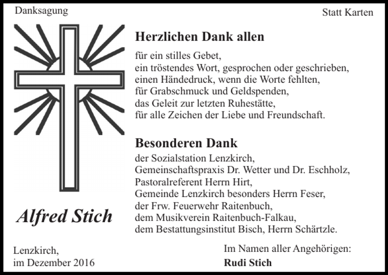 <p>Danksagung</p><p>Statt Karten</p><p>Herzlichen Dank allen<br />für ein stilles Gebet,<br />ein tröstendes Wort, gesprochen oder geschrieben,<br />einen Händedruck, wenn die Worte fehlten,<br />für Grabschmuck und Geldspenden,<br />das Geleit zur letzten Ruhestätte,<br />für alle Zeichen der Liebe und Freundschaft.</p><p>Besonderen Dank</p><p>Alfred Stich<br />Lenzkirch,<br />im Dezember 2016</p><p>der Sozialstation Lenzkirch,<br />Gemeinschaftspraxis Dr. Wetter und Dr. Eschholz,<br />Pastoralreferent Herrn Hirt,<br />Gemeinde Lenzkirch besonders Herrn Feser,<br />der Frw. Feuerwehr Raitenbuch,<br />dem Musikverein Raitenbuch-Falkau,<br />dem Bestattungsinstitut Bisch, Herrn Schärtzle.<br />Im Namen aller Angehörigen:<br />Rudi Stich</p>
