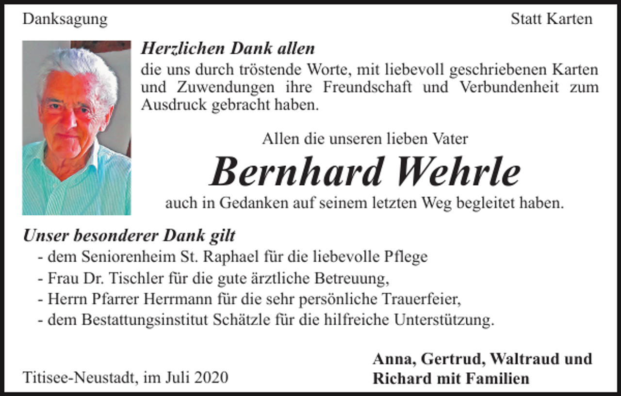 <p>Danksagung</p><p>Statt Karten</p><p>Herzlichen Dank allen<br />die uns durch tröstende Worte, mit liebevoll geschriebenen Karten<br />und Zuwendungen ihre Freundschaft und Verbundenheit zum<br />Ausdruck gebracht haben.<br />Allen die unseren lieben Vater</p><p>Bernhard Wehrle</p><p>auch in Gedanken auf seinem letzten Weg begleitet haben.</p><p>Unser besonderer Dank gilt<br />- dem Seniorenheim St. Raphael für die liebevolle Pflege<br />- Frau Dr. Tischler für die gute ärztliche Betreuung,<br />- Herrn Pfarrer Herrmann für die sehr persönliche Trauerfeier,<br />- dem Bestattungsinstitut Schätzle für die hilfreiche Unterstützung.<br />Titisee-Neustadt, im Juli 2020</p><p>Anna, Gertrud, Waltraud und<br />Richard mit Familien</p>