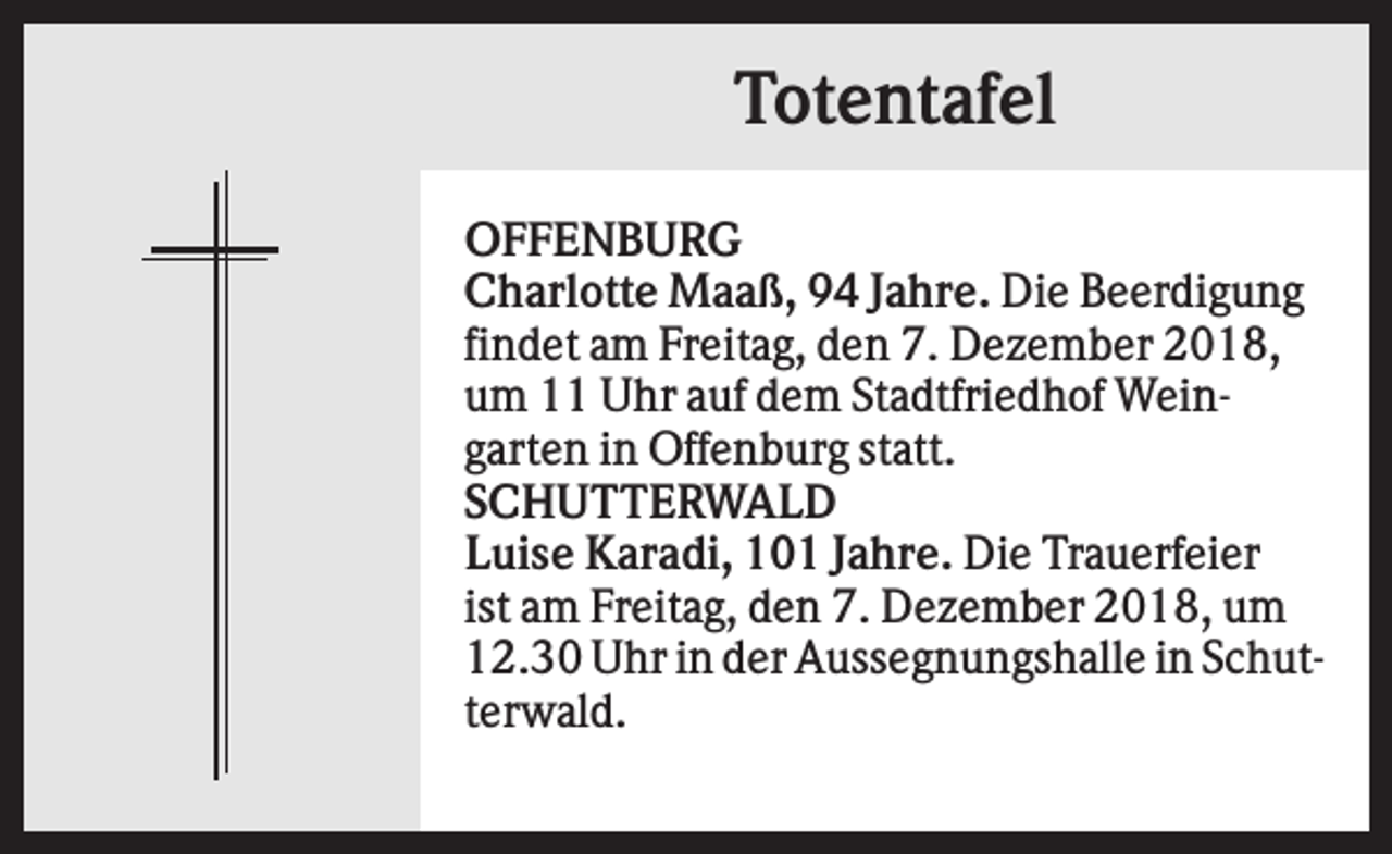 <p>Totentafel<br />OFFENBURG<br />Charlotte Maaß, 94 Jahre. Die Beerdigung<br />findet am Freitag, den 7. Dezember 2018,<br />um 11 Uhr auf dem Stadtfriedhof Weingarten in Offenburg statt.<br />SCHUTTERWALD<br />Luise Karadi, 101 Jahre. Die Trauerfeier<br />ist am Freitag, den 7. Dezember 2018, um<br />12.30 Uhr in der Aussegnungshalle in Schutterwald.</p>