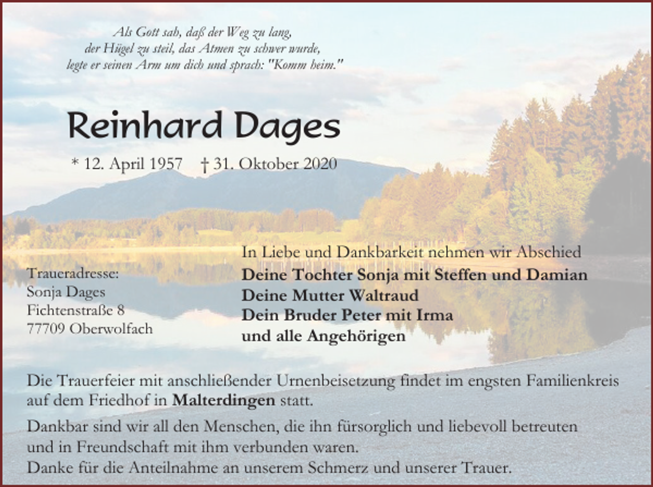 <p>Als Gott sah, daß der Weg zu lang,<br />der Hügel zu steil, das Atmen zu schwer wurde,<br />legte er seinen Arm um dich und sprach: "Komm heim."</p><p>Reinhard Dages<br />* 12. April 1957</p><p>Traueradresse:<br />Sonja Dages<br />Fichtenstraße 8<br />77709 Oberwolfach</p><p>† 31. Oktober 2020</p><p>In Liebe und Dankbarkeit nehmen wir Abschied<br />Deine Tochter Sonja mit Steffen und Damian<br />Deine Mutter Waltraud<br />Dein Bruder Peter mit Irma<br />und alle Angehörigen</p><p>Die Trauerfeier mit anschließender Urnenbeisetzung findet im engsten Familienkreis<br />auf dem Friedhof in Malterdingen statt.<br />Dankbar sind wir all den Menschen, die ihn fürsorglich und liebevoll betreuten<br />und in Freundschaft mit ihm verbunden waren.<br />Danke für die Anteilnahme an unserem Schmerz und unserer Trauer.</p>