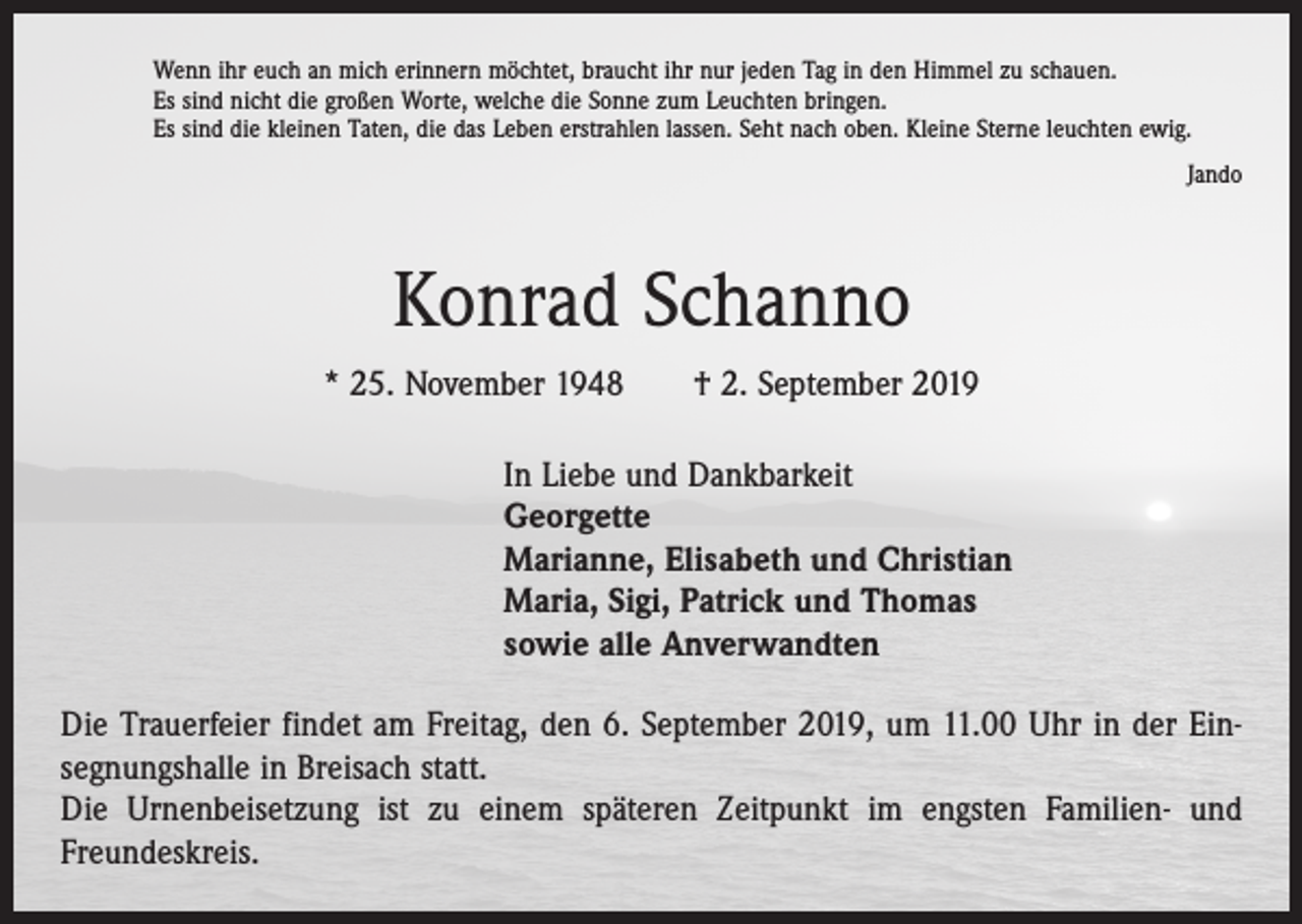 <p>Wenn ihr euch an mich erinnern möchtet, braucht ihr nur jeden Tag in den Himmel zu schauen.<br />Es sind nicht die großen Worte, welche die Sonne zum Leuchten bringen.<br />Es sind die kleinen Taten, die das Leben erstrahlen lassen. Seht nach oben. Kleine Sterne leuchten ewig.<br />Jando</p><p>Konrad Schanno<br />* 25. November 1948 † 2. September 2019<br />In Liebe und Dankbarkeit<br />Georgette<br />Marianne, Elisabeth und Christian<br />Maria, Sigi, Patrick und Thomas<br />sowie alle Anverwandten<br />Die Trauerfeier findet am Freitag, den 6. September 2019, um 11.00 Uhr in der Ein­<br />segnungshalle in Breisach statt.<br />Die Urnenbeisetzung ist zu einem späteren Zeitpunkt im engsten Familien- und<br />­Freundeskreis.</p>