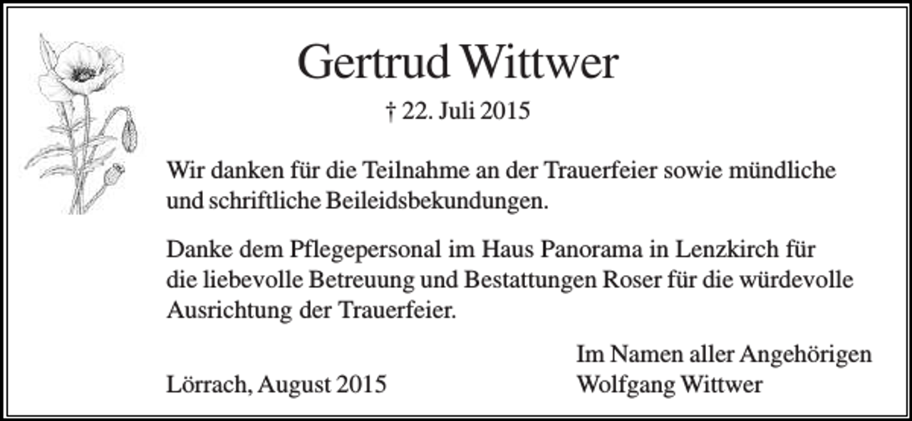 <p>Gertrud Wittwer<br />† 22. Juli 2015<br />Wir danken für die Teilnahme an der Trauerfeier sowie mündliche<br />und schriftliche Beileidsbekundungen.<br />Danke dem Pflegepersonal im Haus Panorama in Lenzkirch für<br />die liebevolle Betreuung und Bestattungen Roser für die würdevolle<br />Ausrichtung der Trauerfeier.<br />Lörrach, August 2015</p><p>Im Namen aller Angehörigen<br />Wolfgang Wittwer</p>