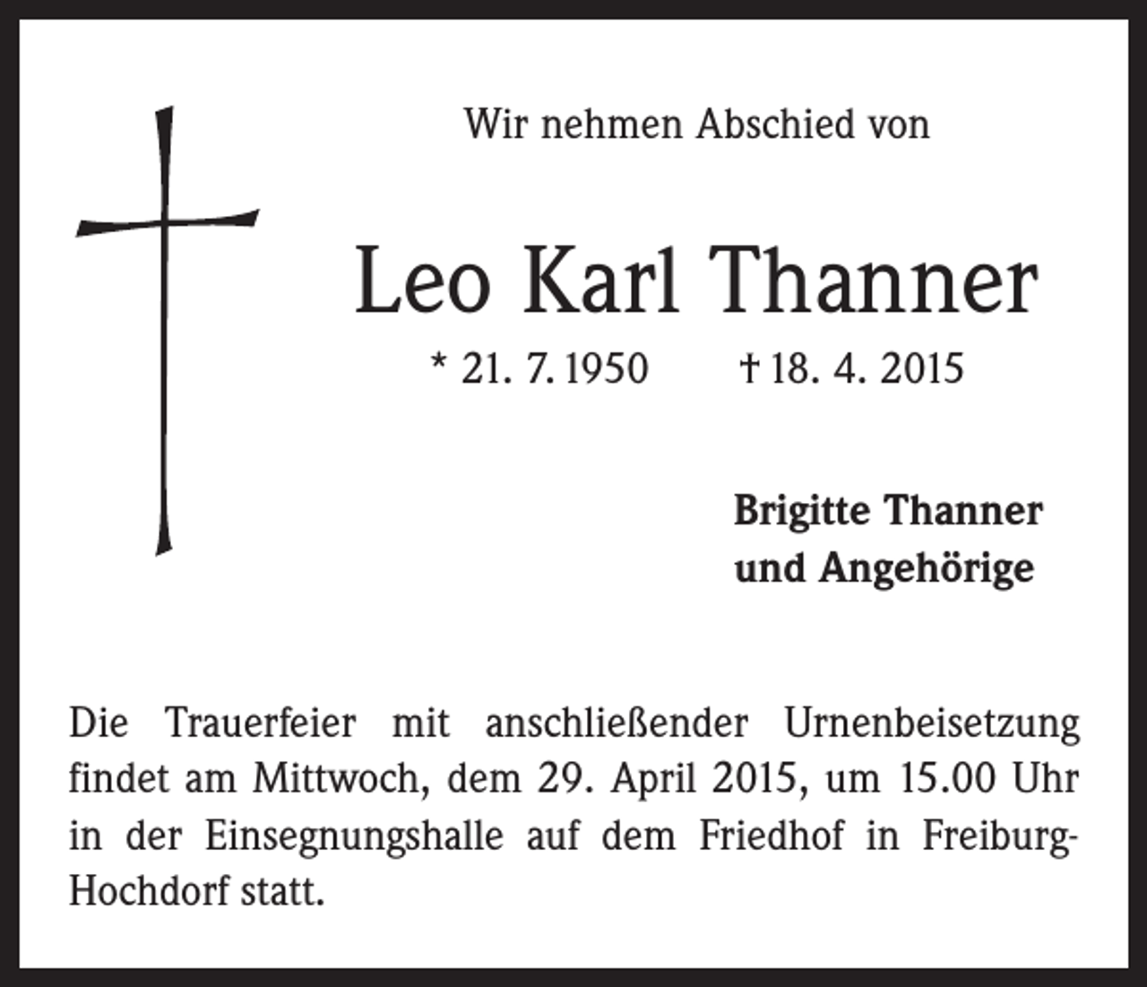 <p>Wir nehmen Abschied von</p><p>Leo Karl Thanner<br />* 21. 7. 1950 † 18. 4. 2015<br />Brigitte Thanner<br />und Angehörige<br />Die Trauerfeier mit anschließender Urnenbeisetzung<br />f­indet am Mittwoch, dem 29. April 2015, um 15.00 Uhr<br />in der Einsegnungshalle auf dem Friedhof in FreiburgHochdorf statt.</p>