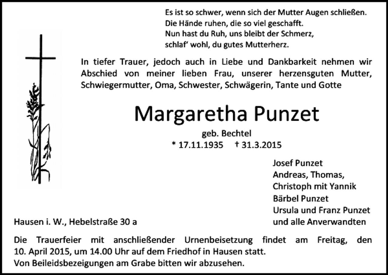<p>Es ist so schwer, wenn sich der Mutter Augen schließen.<br />Die Hände ruhen, die so viel geschafft.<br />Nun hast du Ruh, uns bleibt der Schmerz,<br />schlaf‘ wohl, du gutes Mutterherz.</p><p>In tiefer Trauer, jedoch auch in Liebe und Dankbarkeit nehmen wir<br />Abschied von meiner lieben Frau, unserer herzensguten Mutter,<br />Schwiegermutter, Oma, Schwester, Schwägerin, Tante und Gotte</p><p>Margaretha Punzet<br />geb. Bechtel<br />* 17.11.1935 † 31.3.2015</p><p>Hausen i. W., Hebelstraße 30 a</p><p>Josef Punzet<br />Andreas, Thomas,<br />Christoph mit Yannik<br />Bärbel Punzet<br />Ursula und Franz Punzet<br />und alle Anverwandten</p><p>Die Trauerfeier mit anschließender Urnenbeisetzung findet am Freitag, den<br />10. April 2015, um 14.00 Uhr auf dem Friedhof in Hausen statt.<br />Von Beileidsbezeigungen am Grabe bitten wir abzusehen.</p>
