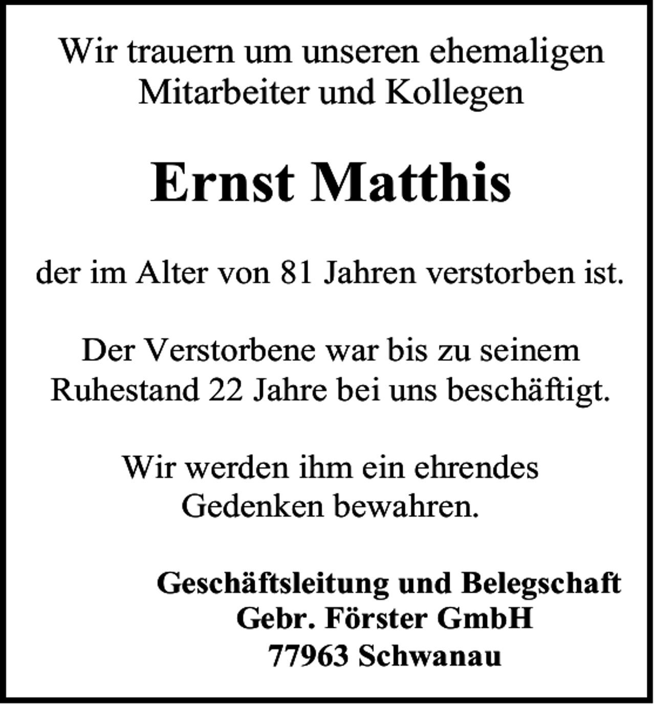 <p>Wir trauern um unseren ehemaligen<br />Mitarbeiter und Kollegen</p><p>Ernst Matthis<br />der im Alter von 81 Jahren verstorben ist.<br />Der Verstorbene war bis zu seinem<br />Ruhestand 22 Jahre bei uns beschäftigt.<br />Wir werden ihm ein ehrendes<br />Gedenken bewahren.<br />Geschäftsleitung und Belegschaft<br />Gebr. Förster GmbH<br />77963 Schwanau</p>